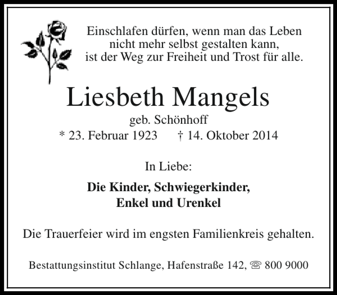 <p>Einschlafen dürfen, wenn man das Leben<br />nicht mehr selbst gestalten kann,<br />ist der Weg zur Freiheit und Trost für alle.</p><p>Liesbeth Mangels</p><p>geb. Schönhoff<br />* 23. Februar 1923<br />† 14. Oktober 2014<br />In Liebe:<br />Die Kinder, Schwiegerkinder,<br />Enkel und Urenkel<br />Die Trauerfeier wird im engsten Familienkreis gehalten.<br />Bestattungsinstitut Schlange, Hafenstraße 142, s 800 9000</p>