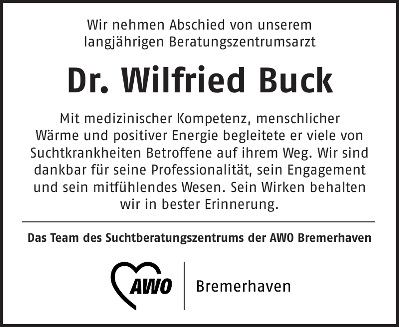 <p>Wir nehmen Abschied von unserem<br />langjährigen Beratungszentrumsarzt</p><p>Dr. Wilfried Buck<br />Mit medizinischer Kompetenz, menschlicher<br />Wärme und positiver Energie begleitete er viele von<br />Suchtkrankheiten Betroffene auf ihrem Weg. Wir sind<br />dankbar für seine Professionalität, sein Engagement<br />und sein mitfühlendes Wesen. Sein Wirken behalten<br />wir in bester Erinnerung.<br />Das Team des Suchtberatungszentrums der AWO Bremerhaven</p>
