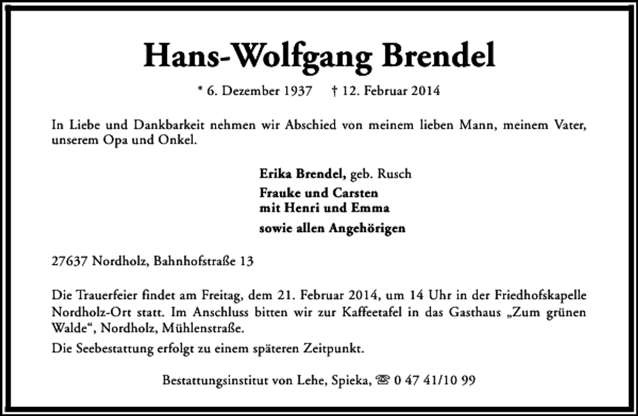 <p>Hans-Wolfgang Brendel<br />* 6. Dezember 1937</p><p>† 12. Februar 2014</p><p>In Liebe und Dankbarkeit nehmen wir Abschied von meinem lieben Mann, meinem Vater,<br />unserem Opa und Onkel.<br />Erika Brendel, geb. Rusch<br />Frauke und Carsten<br />mit Henri und Emma<br />sowie allen Angehörigen<br />27637 Nordholz, Bahnhofstraße 13<br />Die Trauerfeier findet am Freitag, dem 21. Februar 2014, um 14 Uhr in der Friedhofskapelle<br />Nordholz-Ort statt. Im Anschluss bitten wir zur Kaffeetafel in das Gasthaus „Zum grünen<br />Walde“, Nordholz, Mühlenstraße.<br />Die Seebestattung erfolgt zu einem späteren Zeitpunkt.<br />Bestattungsinstitut von Lehe, Spieka, s 0 47 41/10 99</p>