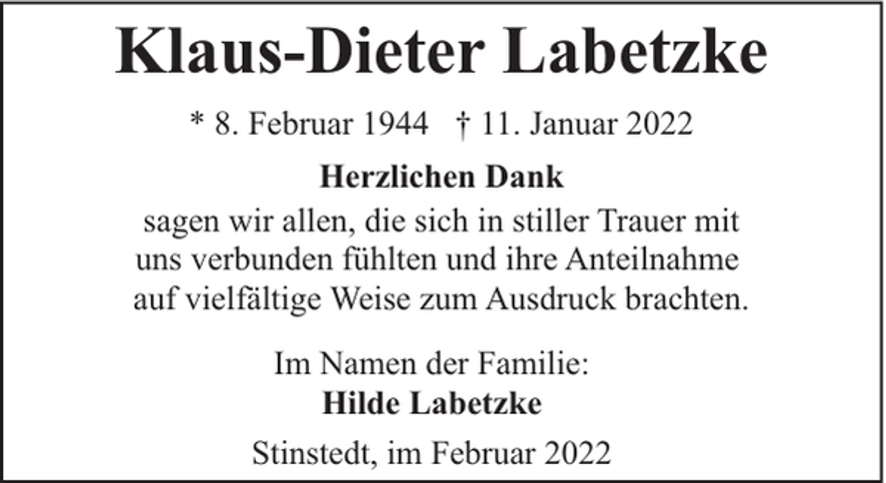 <p>Klaus-Dieter Labetzke<br />* 8. Februar 1944 † 11. Januar 2022<br />Herzlichen Dank<br />sagen wir allen, die sich in stiller Trauer mit<br />uns verbunden fühlten und ihre Anteilnahme<br />auf vielfältige Weise zum Ausdruck brachten.<br />Im Namen der Familie:<br />Hilde Labetzke<br />Stinstedt, im Februar 2022</p>