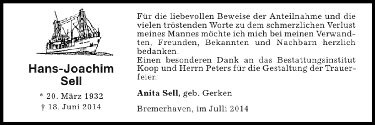 <p>Hans-Joachim<br />Sell<br />* 20. März 1932<br />† 18. Juni 2014</p><p>Für die liebevollen Beweise der Anteilnahme und die<br />vielen tröstenden Worte zu dem schmerzlichen Verlust<br />meines Mannes möchte ich mich bei meinen Verwandten, Freunden, Bekannten und Nachbarn herzlich<br />bedanken.<br />Einen besonderen Dank an das Bestattungsinstitut<br />Koop und Herrn Peters für die Gestaltung der Trauerfeier.<br />Anita Sell, geb. Gerken<br />Bremerhaven, im Julli 2014</p>