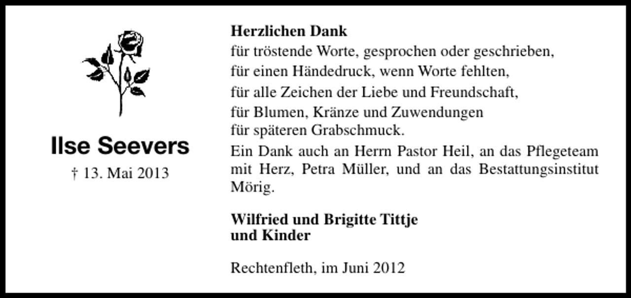 <p>Ilse Seevers<br />† 13. Mai 2013</p><p>Herzlichen Dank<br />für tröstende Worte, gesprochen oder geschrieben,<br />für einen Händedruck, wenn Worte fehlten,<br />für alle Zeichen der Liebe und Freundschaft,<br />für Blumen, Kränze und Zuwendungen<br />für späteren Grabschmuck.<br />Ein Dank auch an Herrn Pastor Heil, an das Pflegeteam<br />mit Herz, Petra Müller, und an das Bestattungsinstitut<br />Mörig.<br />Wilfried und Brigitte Tittje<br />und Kinder<br />Rechtenfleth, im Juni 2012</p>
