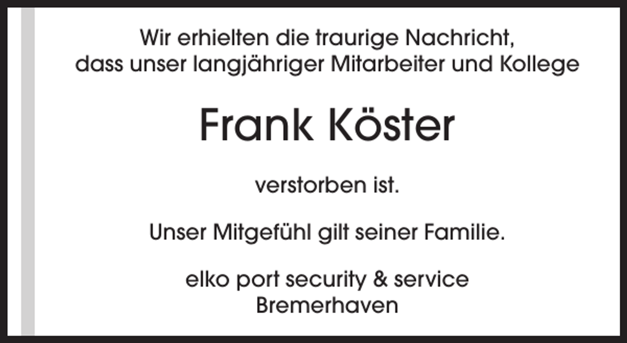 <p>Wir erhielten die traurige Nachricht,<br />dass unser langjähriger Mitarbeiter und Kollege</p><p>Frank Köster<br />verstorben ist.<br />Unser Mitgefühl gilt seiner Familie.<br />elko port security &amp; service<br />Bremerhaven</p>