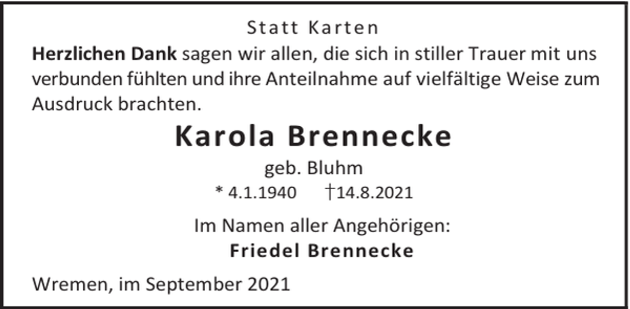 <p>Statt Karten<br />Herzlichen Dank sagen wir allen, die sich in stiller Trauer mit uns<br />verbunden fühlten und ihre Anteilnahme auf vielfältige Weise zum<br />Ausdruck brachten.</p><p>Karola Brennecke<br />geb. Bluhm</p><p>* 4.1.1940</p><p>†14.8.2021</p><p>Im Namen aller Angehörigen:<br />Friedel Brennecke<br />Wremen, im September 2021</p>