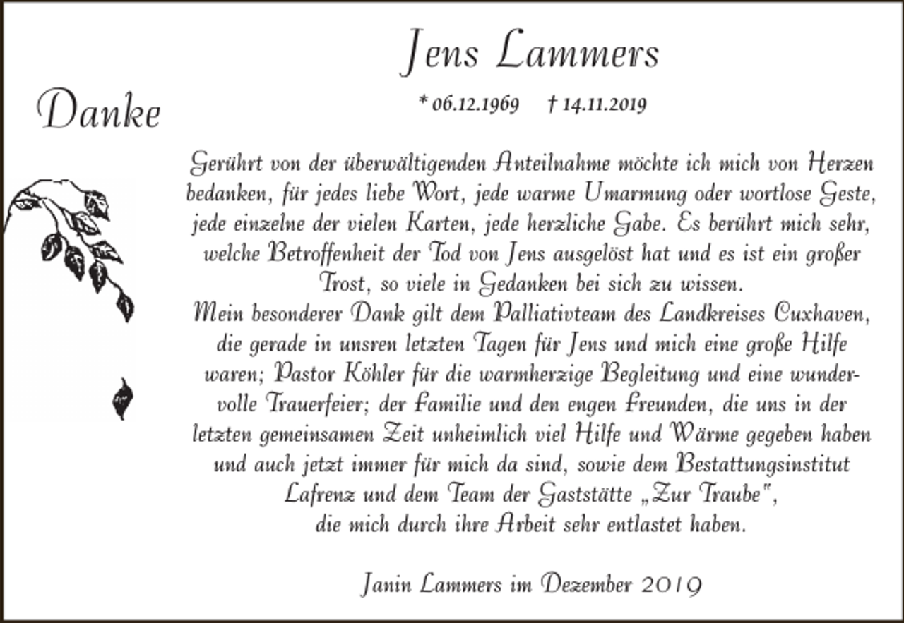 <p>Danke</p><p>Jens Lammers<br />* 06.12.1969 † 14.11.2019</p><p>Gerührt von der überwältigenden Anteilnahme möchte ich mich von Herzen<br />bedanken, für jedes liebe Wort, jede warme Umarmung oder wortlose Geste,<br />jede einzelne der vielen Karten, jede herzliche Gabe. Es berührt mich sehr,<br />welche Betroffenheit der Tod von Jens ausgelöst hat und es ist ein großer<br />Trost, so viele in Gedanken bei sich zu wissen.<br />Mein besonderer Dank gilt dem Palliativteam des Landkreises Cuxhaven,<br />die gerade in unsren letzten Tagen für Jens und mich eine große Hilfe<br />waren; Pastor Köhler für die warmherzige Begleitung und eine wundervolle Trauerfeier; der Familie und den engen Freunden, die uns in der<br />letzten gemeinsamen Zeit unheimlich viel Hilfe und Wärme gegeben haben<br />und auch jetzt immer für mich da sind, sowie dem Bestattungsinstitut<br />Lafrenz und dem Team der Gaststätte „Zur Traube“,<br />die mich durch ihre Arbeit sehr entlastet haben.<br />Janin Lammers im Dezember 2019</p>