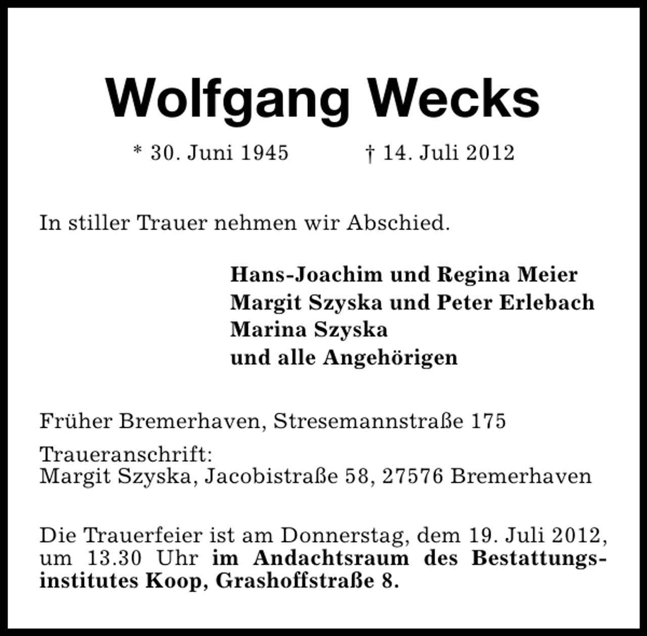 <p>Wolfgang Wecks<br />* 30. Juni 1945</p><p>† 14. Juli 2012</p><p>In stiller Trauer nehmen wir Abschied.<br />Hans-Joachim und Regina Meier<br />Margit Szyska und Peter Erlebach<br />Marina Szyska<br />und alle Angehörigen<br />Früher Bremerhaven, Stresemannstraße 175<br />Traueranschrift:<br />Margit Szyska, Jacobistraße 58, 27576 Bremerhaven<br />Die Trauerfeier ist am Donnerstag, dem 19. Juli 2012,<br />um 13.30 Uhr im Andachtsraum des Bestattungsinstitutes Koop, Grashoffstraße 8.</p>