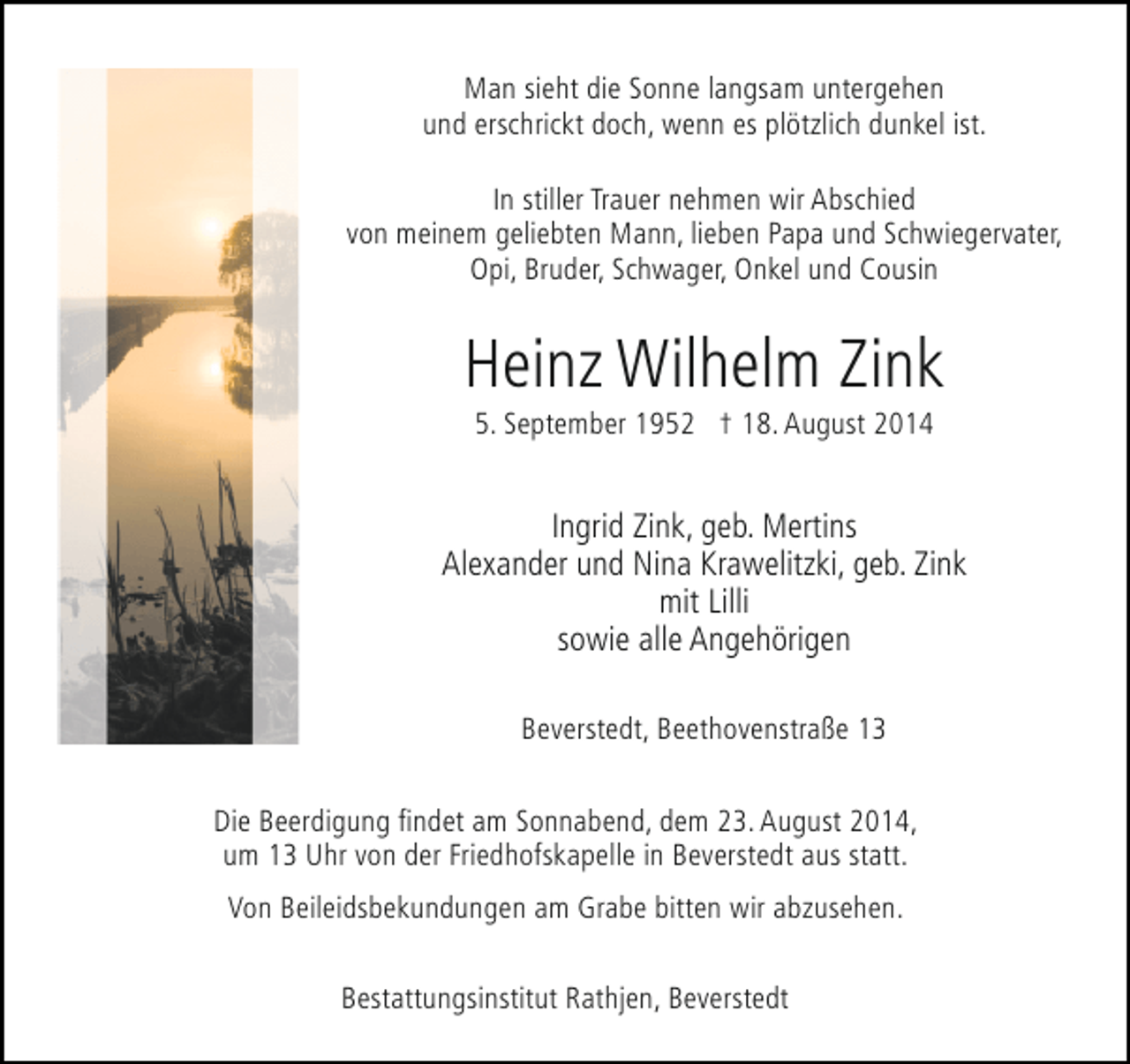 <p>Man sieht die Sonne langsam untergehen<br />und erschrickt doch, wenn es plötzlich dunkel ist.<br />In stiller Trauer nehmen wir Abschied<br />von meinem geliebten Mann, lieben Papa und Schwiegervater,<br />Opi, Bruder, Schwager, Onkel und Cousin</p><p>Heinz Wilhelm Zink<br />5. September 1952 † 18. August 2014</p><p>Ingrid Zink, geb. Mertins<br />Alexander und Nina Krawelitzki, geb. Zink<br />mit Lilli<br />sowie alle Angehörigen<br />Beverstedt, Beethovenstraße 13<br />Die Beerdigung findet am Sonnabend, dem 23. August 2014,<br />um 13 Uhr von der Friedhofskapelle in Beverstedt aus statt.<br />Von Beileidsbekundungen am Grabe bitten wir abzusehen.<br />Bestattungsinstitut Rathjen, Beverstedt</p>