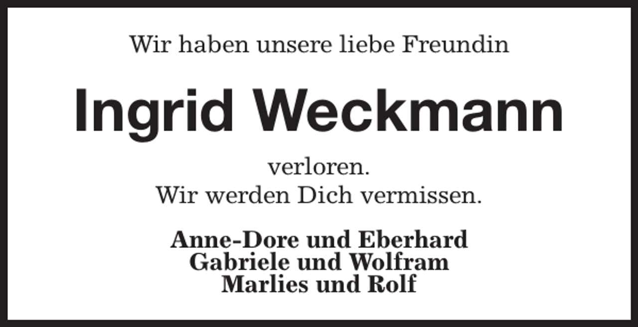 <p>Wir haben unsere liebe Freundin</p><p>Ingrid Weckmann<br />verloren.<br />Wir werden Dich vermissen.<br />Anne-Dore und Eberhard<br />Gabriele und Wolfram<br />Marlies und Rolf</p>