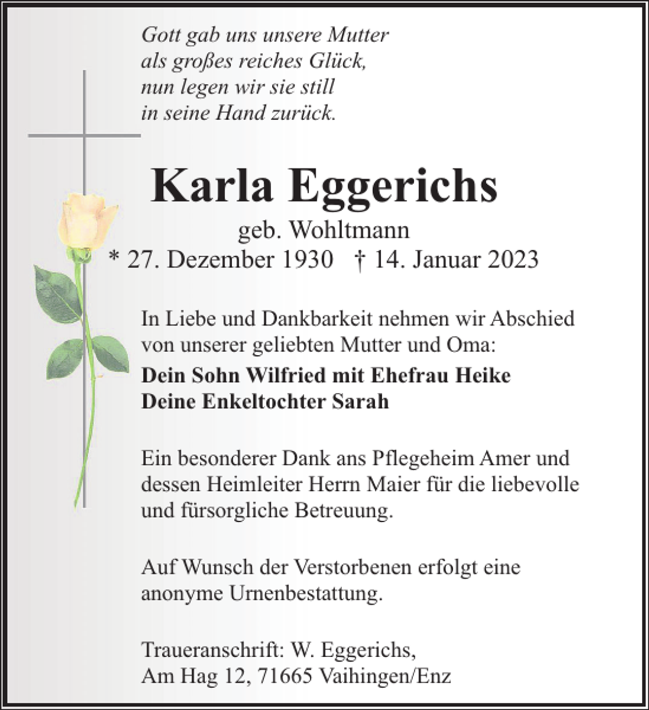 <p>Gott gab uns unsere Mutter<br />als großes reiches Glück,<br />nun legen wir sie still<br />in seine Hand zurück.</p><p>Karla Eggerichs</p><p>geb. Wohltmann<br />* 27. Dezember 1930 † 14. Januar 2023<br />In Liebe und Dankbarkeit nehmen wir Abschied<br />von unserer geliebten Mutter und Oma:<br />Dein Sohn Wilfried mit Ehefrau Heike<br />Deine Enkeltochter Sarah<br />Ein besonderer Dank ans Pflegeheim Amer und<br />dessen Heimleiter Herrn Maier für die liebevolle<br />und fürsorgliche Betreuung.<br />Auf Wunsch der Verstorbenen erfolgt eine<br />anonyme Urnenbestattung.<br />Traueranschrift: W. Eggerichs,<br />Am Hag 12, 71665 Vaihingen/Enz</p>