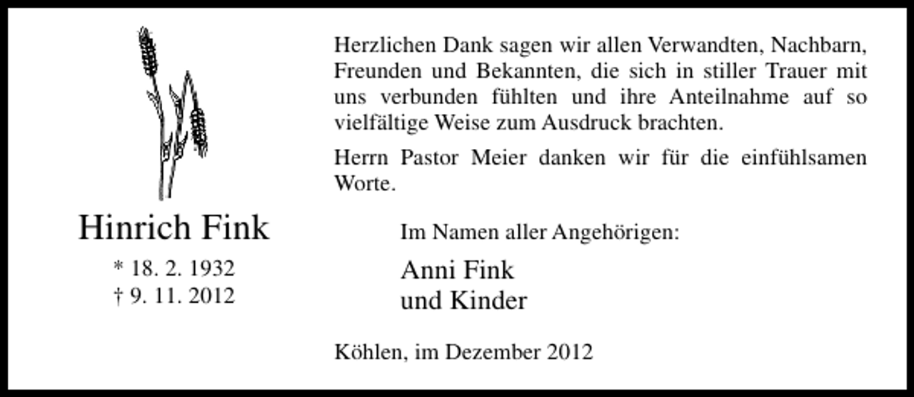<p>Herzlichen Dank sagen wir allen Verwandten, Nachbarn,<br />Freunden und Bekannten, die sich in stiller Trauer mit<br />uns verbunden fühlten und ihre Anteilnahme auf so<br />vielfältige Weise zum Ausdruck brachten.<br />Herrn Pastor Meier danken wir für die einfühlsamen<br />Worte.</p><p>Hinrich Fink<br />* 18. 2. 1932<br />† 9. 11. 2012</p><p>Im Namen aller Angehörigen:</p><p>Anni Fink<br />und Kinder<br />Köhlen, im Dezember 2012</p>