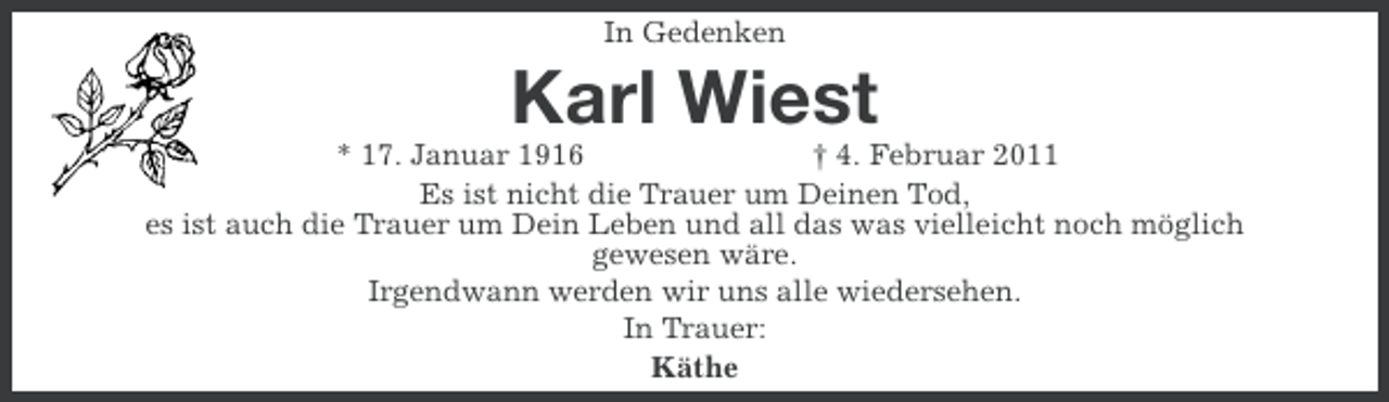 <p>In Gedenken</p>
<p>Karl Wiest<br />* 17. Januar 1916<br />† 4. Februar 2011<br />Es ist nicht die Trauer um Deinen Tod,<br />es ist auch die Trauer um Dein Leben und all das was vielleicht noch möglich<br />gewesen wäre.<br />Irgendwann werden wir uns alle wiedersehen.<br />In Trauer:<br />Käthe</p>