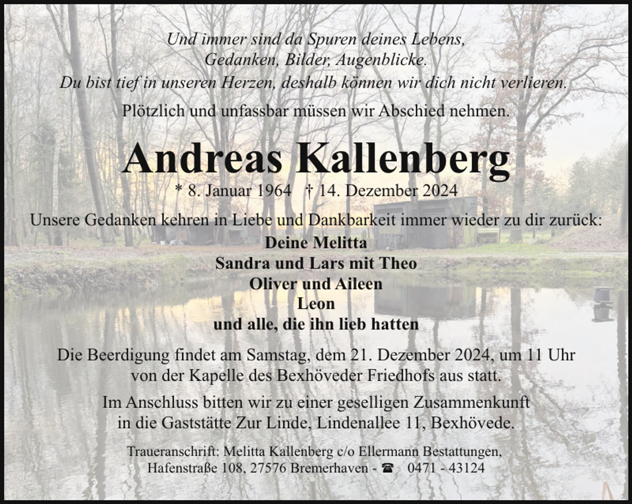<p>Und immer sind da Spuren deines Lebens,<br />Gedanken, Bilder, Augenblicke.<br />Du bist tief in unseren Herzen, deshalb können wir dich nicht verlieren.<br />Plötzlich und unfassbar müssen wir Abschied nehmen.</p><p>Andreas Kallenberg<br />* 8. Januar 1964 † 14. Dezember 2024</p><p>Unsere Gedanken kehren in Liebe und Dankbarkeit immer wieder zu dir zurück:<br />Deine Melitta<br />Sandra und Lars mit Theo<br />Oliver und Aileen<br />Leon<br />und alle, die ihn lieb hatten<br />Die Beerdigung findet am Samstag, dem 21. Dezember 2024, um 11 Uhr<br />von der Kapelle des Bexhöveder Friedhofs aus statt.<br />Im Anschluss bitten wir zu einer geselligen Zusammenkunft<br />in die Gaststätte Zur Linde, Lindenallee 11, Bexhövede.<br />Traueranschrift: Melitta Kallenberg c/o Ellermann Bestattungen,<br />Hafenstraße 108, 27576 Bremerhaven - ( 0471 - 43124</p>