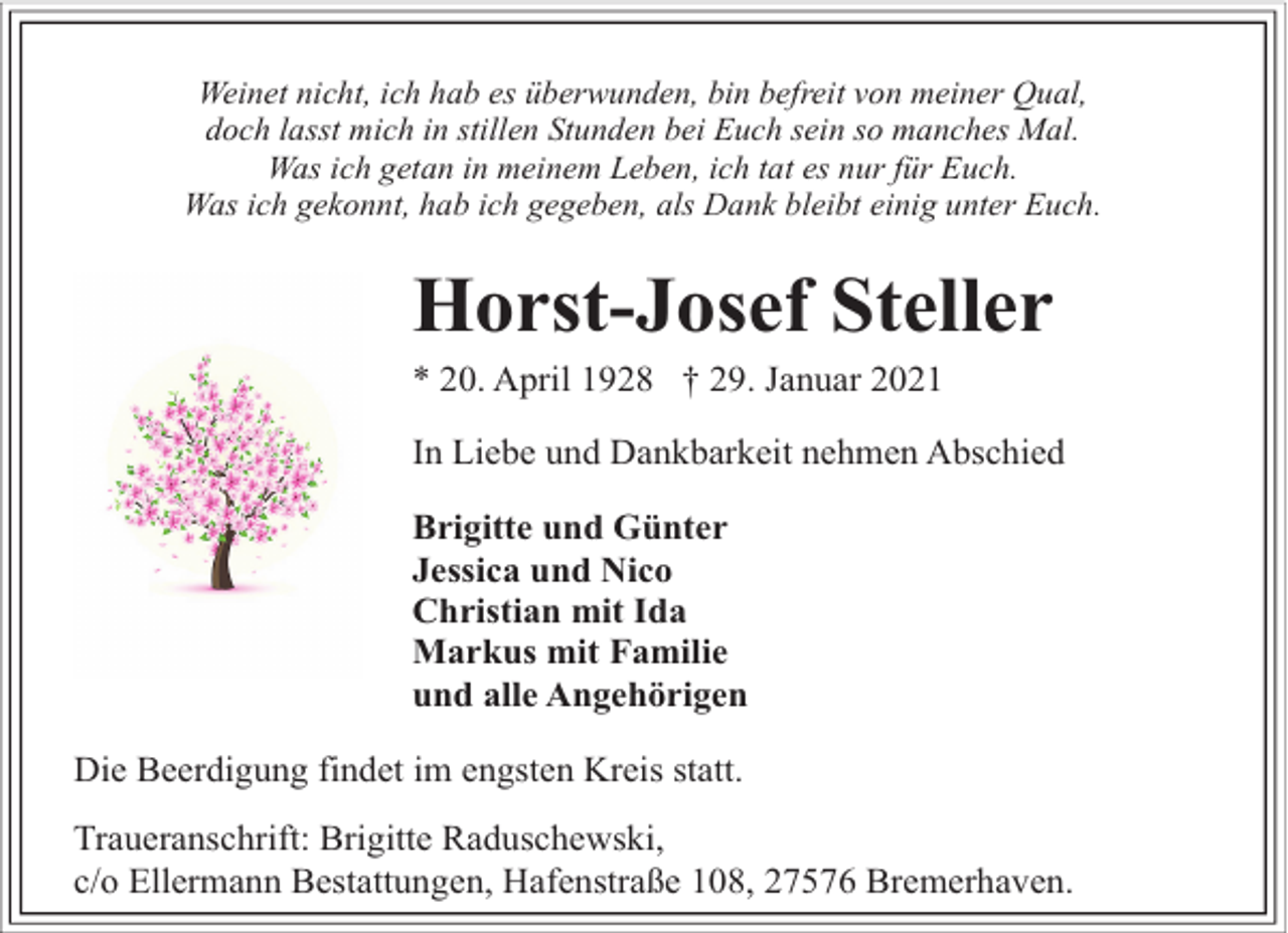 <p>Weinet nicht, ich hab es überwunden, bin befreit von meiner Qual,<br />doch lasst mich in stillen Stunden bei Euch sein so manches Mal.<br />Was ich getan in meinem Leben, ich tat es nur für Euch.<br />Was ich gekonnt, hab ich gegeben, als Dank bleibt einig unter Euch.</p><p>Horst-Josef Steller<br />* 20. April 1928 † 29. Januar 2021</p><p>In Liebe und Dankbarkeit nehmen Abschied<br />Brigitte und Günter<br />Jessica und Nico<br />Christian mit Ida<br />Markus mit Familie<br />und alle Angehörigen<br />Die Beerdigung findet im engsten Kreis statt.<br />Traueranschrift: Brigitte Raduschewski,<br />c/o Ellermann Bestattungen, Hafenstraße 108, 27576 Bremerhaven.</p>