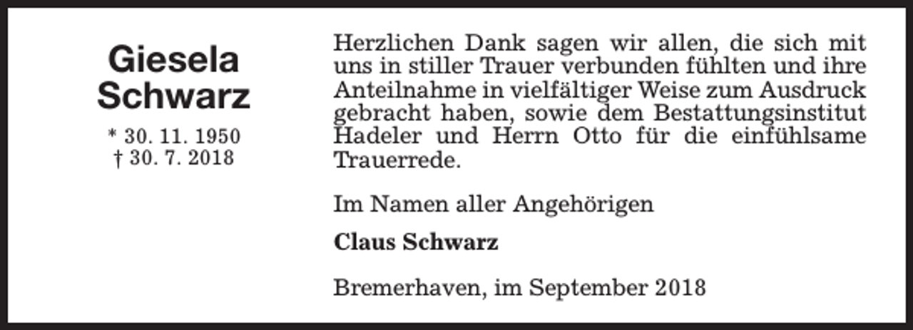 <p>Giesela<br />Schwarz<br />* 30. 11. 1950<br />† 30. 7. 2018</p><p>Herzlichen Dank sagen wir allen, die sich mit<br />uns in stiller Trauer verbunden fühlten und ihre<br />Anteilnahme in vielfältiger Weise zum Ausdruck<br />gebracht haben, sowie dem Bestattungsinstitut<br />Hadeler und Herrn Otto für die einfühlsame<br />Trauerrede.<br />Im Namen aller Angehörigen<br />Claus Schwarz<br />Bremerhaven, im September 2018</p>