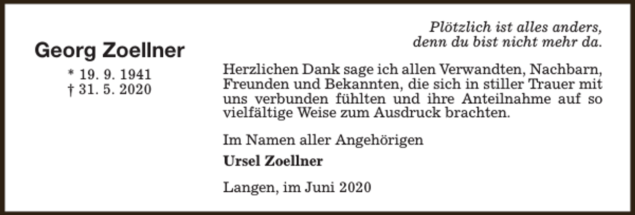 <p>Georg Zoellner<br />* 19. 9. 1941<br />† 31. 5. 2020</p><p>Plötzlich ist alles anders,<br />denn du bist nicht mehr da.<br />Herzlichen Dank sage ich allen Verwandten, Nachbarn,<br />Freunden und Bekannten, die sich in stiller Trauer mit<br />uns verbunden fühlten und ihre Anteilnahme auf so<br />vielfältige Weise zum Ausdruck brachten.<br />Im Namen aller Angehörigen<br />Ursel Zoellner<br />Langen, im Juni 2020</p>