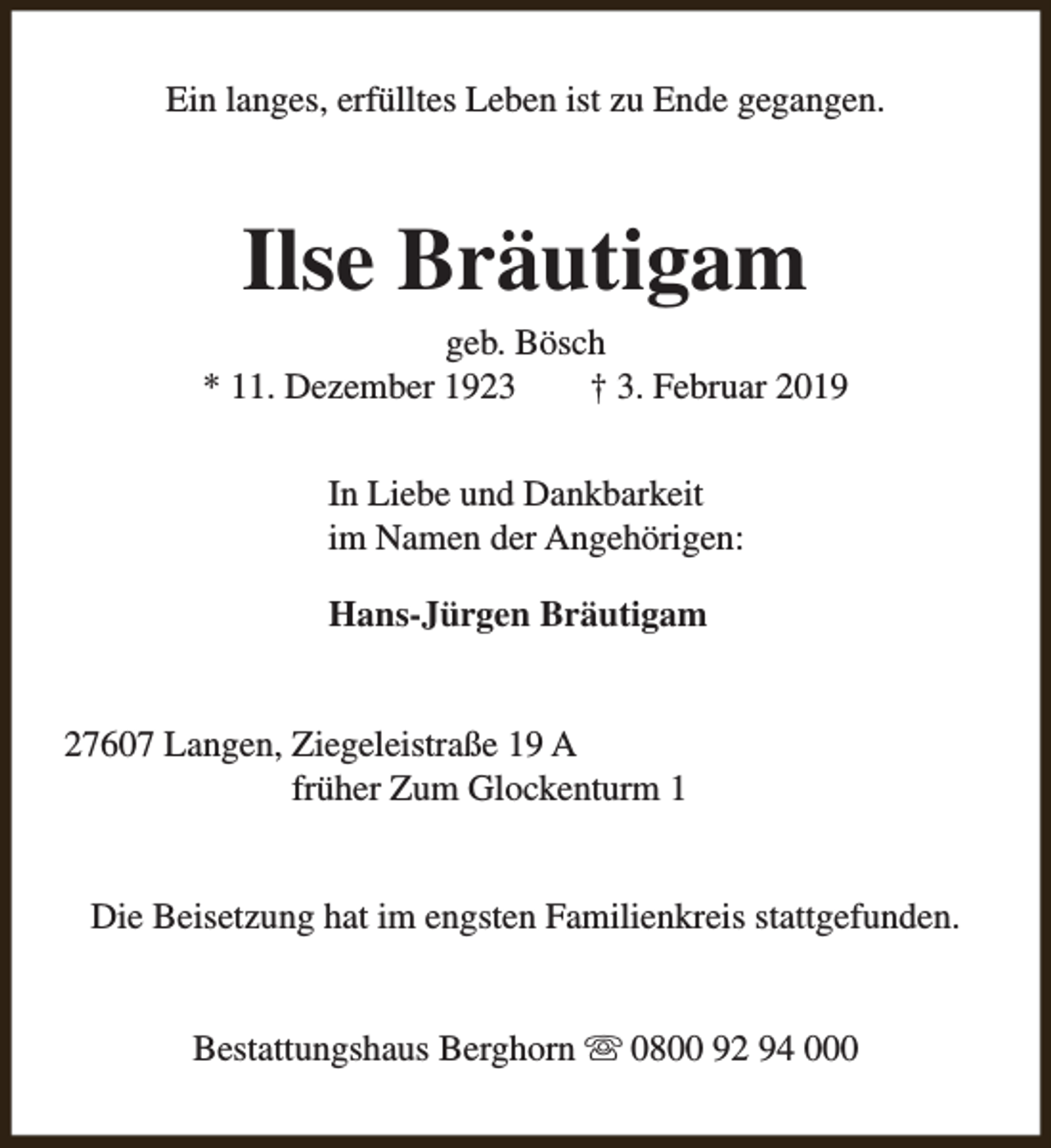 <p>Ein langes, erfülltes Leben ist zu Ende gegangen.</p><p>Ilse Bräutigam</p><p>geb. Bösch<br />* 11. Dezember 1923<br />† 3. Februar 2019<br />In Liebe und Dankbarkeit<br />im Namen der Angehörigen:<br />Hans-Jürgen Bräutigam<br />27607 Langen, Ziegeleistraße 19 A<br />früher Zum Glockenturm 1<br />Die Beisetzung hat im engsten Familienkreis stattgefunden.<br />Bestattungshaus Berghorn s 0800 92 94 000</p>