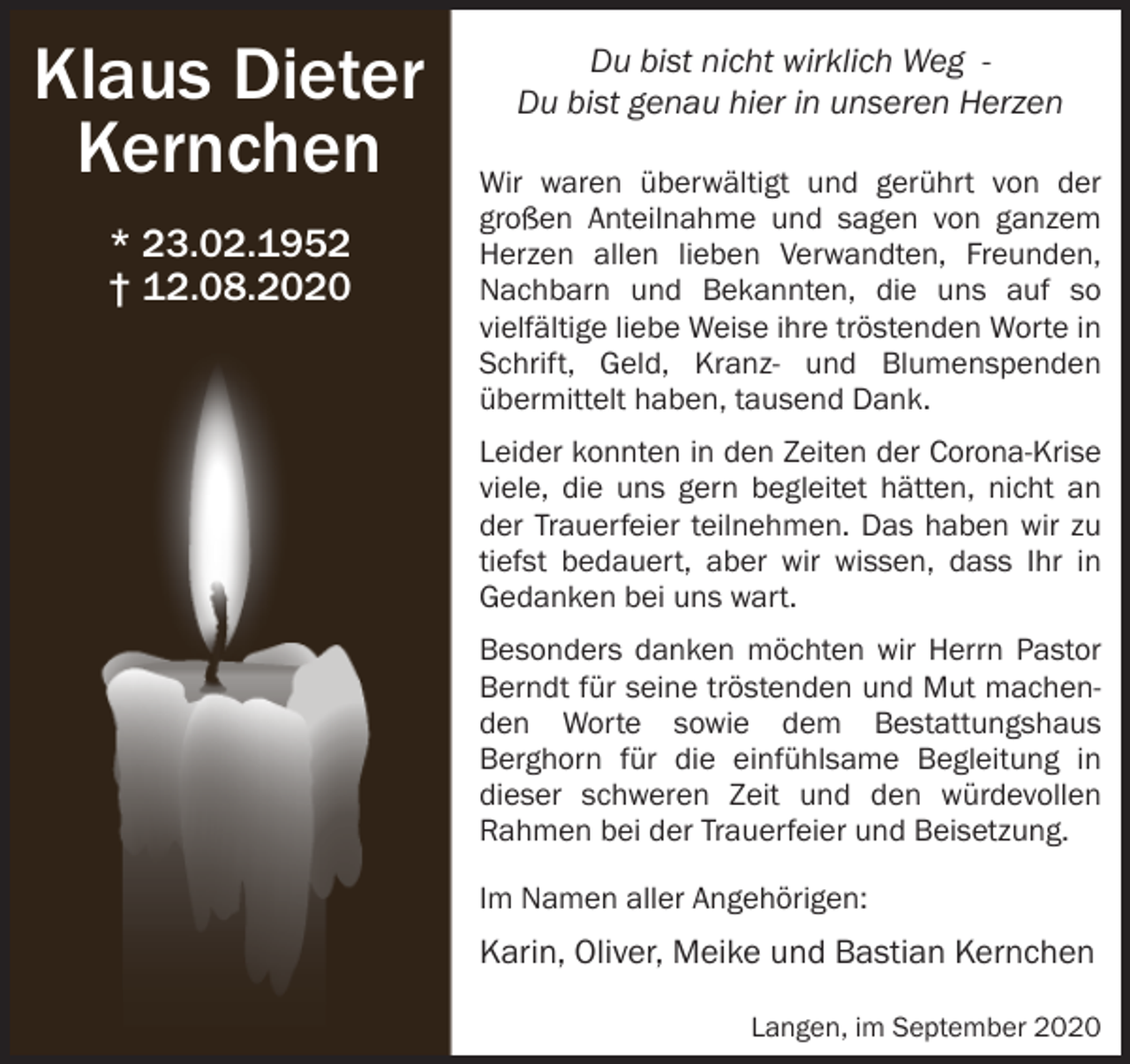 <p>Klaus Dieter<br />Kernchen<br />* 23.02.1952<br />† 12.08.2020</p><p>Du bist nicht wirklich Weg Du bist genau hier in unseren Herzen<br />Wir waren überwältigt und gerührt von der<br />großen Anteilnahme und sagen von ganzem<br />Herzen allen lieben Verwandten, Freunden,<br />Nachbarn und Bekannten, die uns auf so<br />vielfältige liebe Weise ihre tröstenden Worte in<br />Schrift, Geld, Kranz- und Blumenspenden<br />übermittelt haben, tausend Dank.<br />Leider konnten in den Zeiten der Corona-Krise<br />viele, die uns gern begleitet hätten, nicht an<br />der Trauerfeier teilnehmen. Das haben wir zu<br />tiefst bedauert, aber wir wissen, dass Ihr in<br />Gedanken bei uns wart.<br />Besonders danken möchten wir Herrn Pastor<br />Berndt für seine tröstenden und Mut machenden Worte sowie dem Bestattungshaus<br />Berghorn für die einfühlsame Begleitung in<br />dieser schweren Zeit und den würdevollen<br />Rahmen bei der Trauerfeier und Beisetzung.<br />Im Namen aller Angehörigen:</p><p>Karin, Oliver, Meike und Bastian Kernchen<br />Langen, im September 2020</p>