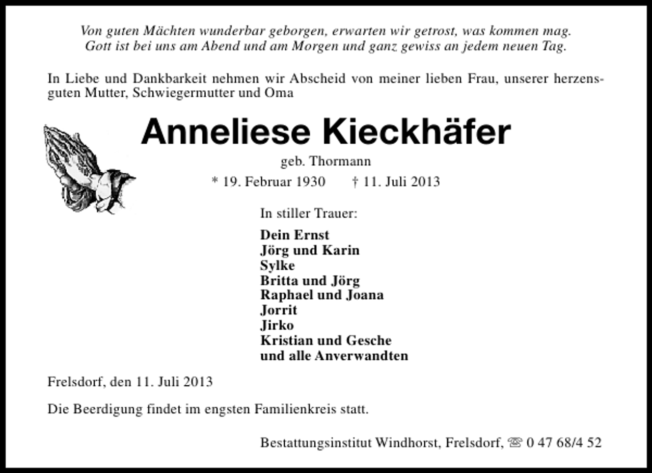 <p>Von guten Mächten wunderbar geborgen, erwarten wir getrost, was kommen mag.<br />Gott ist bei uns am Abend und am Morgen und ganz gewiss an jedem neuen Tag.<br />In Liebe und Dankbarkeit nehmen wir Abscheid von meiner lieben Frau, unserer herzensguten Mutter, Schwiegermutter und Oma</p><p>Anneliese Kieckhäfer<br />geb. Thormann<br />* 19. Februar 1930<br />† 11. Juli 2013<br />In stiller Trauer:<br />Dein Ernst<br />Jörg und Karin<br />Sylke<br />Britta und Jörg<br />Raphael und Joana<br />Jorrit<br />Jirko<br />Kristian und Gesche<br />und alle Anverwandten<br />Frelsdorf, den 11. Juli 2013<br />Die Beerdigung findet im engsten Familienkreis statt.<br />Bestattungsinstitut Windhorst, Frelsdorf, s 0 47 68/4 52</p>