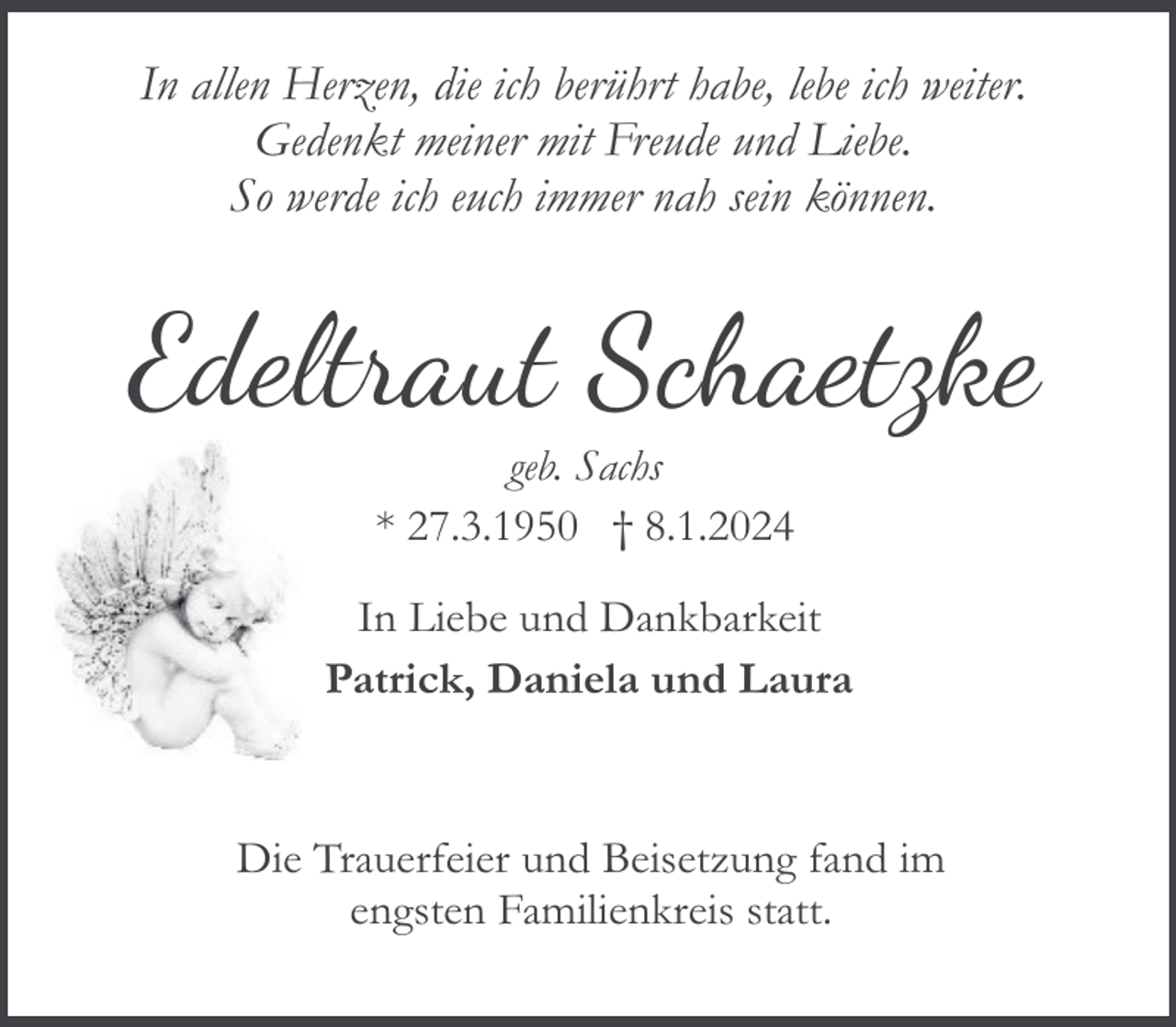 <p>In allen Herzen, die ich berührt habe, lebe ich weiter.<br />Gedenkt meiner mit Freude und Liebe.<br />So werde ich euch immer nah sein können.</p><p>Edeltraut Schaetzke<br />geb. Sachs<br />* 27.3.1950 † 8.1.2024<br />In Liebe und Dankbarkeit<br />Patrick, Daniela und Laura</p><p>Die Trauerfeier und Beisetzung fand im<br />engsten Familienkreis statt.</p>