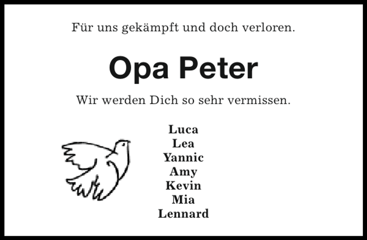 <p>Für uns gekämpft und doch verloren.</p><p>Opa Peter<br />Wir werden Dich so sehr vermissen.<br />Luca<br />Lea<br />Yannic<br />Amy<br />Kevin<br />Mia<br />Lennard</p>