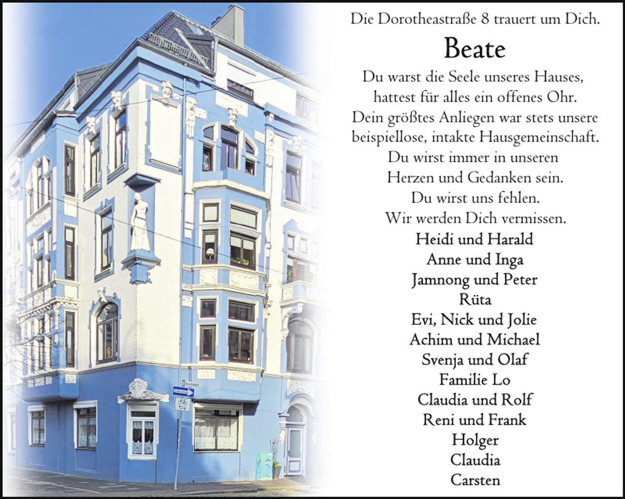 <p>Die Dorotheastraße 8 trauert um Dich.<br />Du warst die Seele unseres Hauses,<br />hattest für alles ein offenes Ohr.<br />Dein größtes Anliegen war stets unsere<br />beispiellose, intakte Hausgemeinschaft.<br />Du wirst immer in unseren<br />Herzen und Gedanken sein.<br />Du wirst uns fehlen.<br />Wir werden Dich vermissen.</p>