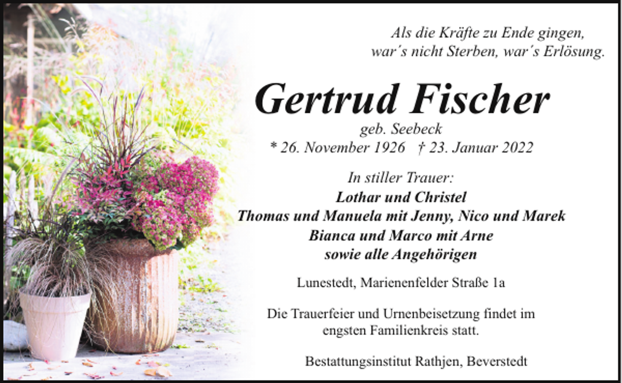 <p>Als die Kräfte zu Ende gingen,<br />war´s nicht Sterben, war´s Erlösung.</p><p>Gertrud Fischer<br />geb. Seebeck<br />* 26. November 1926 † 23. Januar 2022</p><p>In stiller Trauer:<br />Lothar und Christel<br />Thomas und Manuela mit Jenny, Nico und Marek<br />Bianca und Marco mit Arne<br />sowie alle Angehörigen<br />Lunestedt, Marienenfelder Straße 1a<br />Die Trauerfeier und Urnenbeisetzung findet im<br />engsten Familienkreis statt.<br />Bestattungsinstitut Rathjen, Beverstedt</p>