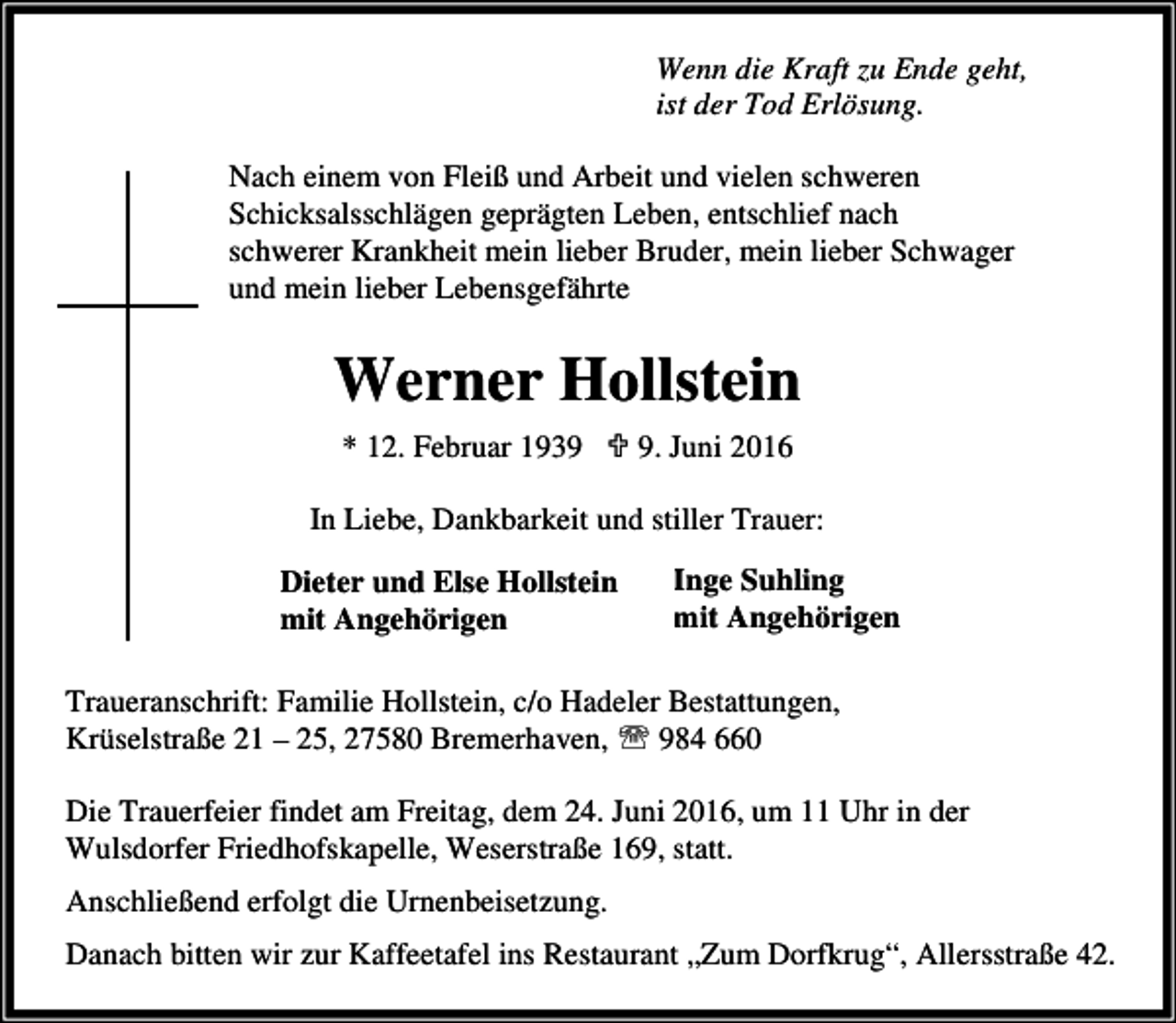 <p>Wenn die Kraft zu Ende geht,<br />ist der Tod Erlösung.<br />Nach einem von Fleiß und Arbeit und vielen schweren<br />Schicksalsschlägen geprägten Leben, entschlief nach<br />schwerer Krankheit mein lieber Bruder, mein lieber Schwager<br />und mein lieber Lebensgefährte</p><p>Werner Hollstein<br />* 12. Februar 1939 ; 9. Juni 2016<br />In Liebe, Dankbarkeit und stiller Trauer:</p><p>Dieter und Else Hollstein<br />mit Angehörigen</p><p>Inge Suhling<br />mit Angehörigen</p><p>Traueranschrift: Familie Hollstein, c/o Hadeler Bestattungen,<br />Krüselstraße 21 – 25, 27580 Bremerhaven, ℡ 984 660<br />Die Trauerfeier findet am Freitag, dem 24. Juni 2016, um 11 Uhr in der<br />Wulsdorfer Friedhofskapelle, Weserstraße 169, statt.<br />Anschließend erfolgt die Urnenbeisetzung.<br />Danach bitten wir zur Kaffeetafel ins Restaurant „Zum Dorfkrug“, Allersstraße 42.</p>