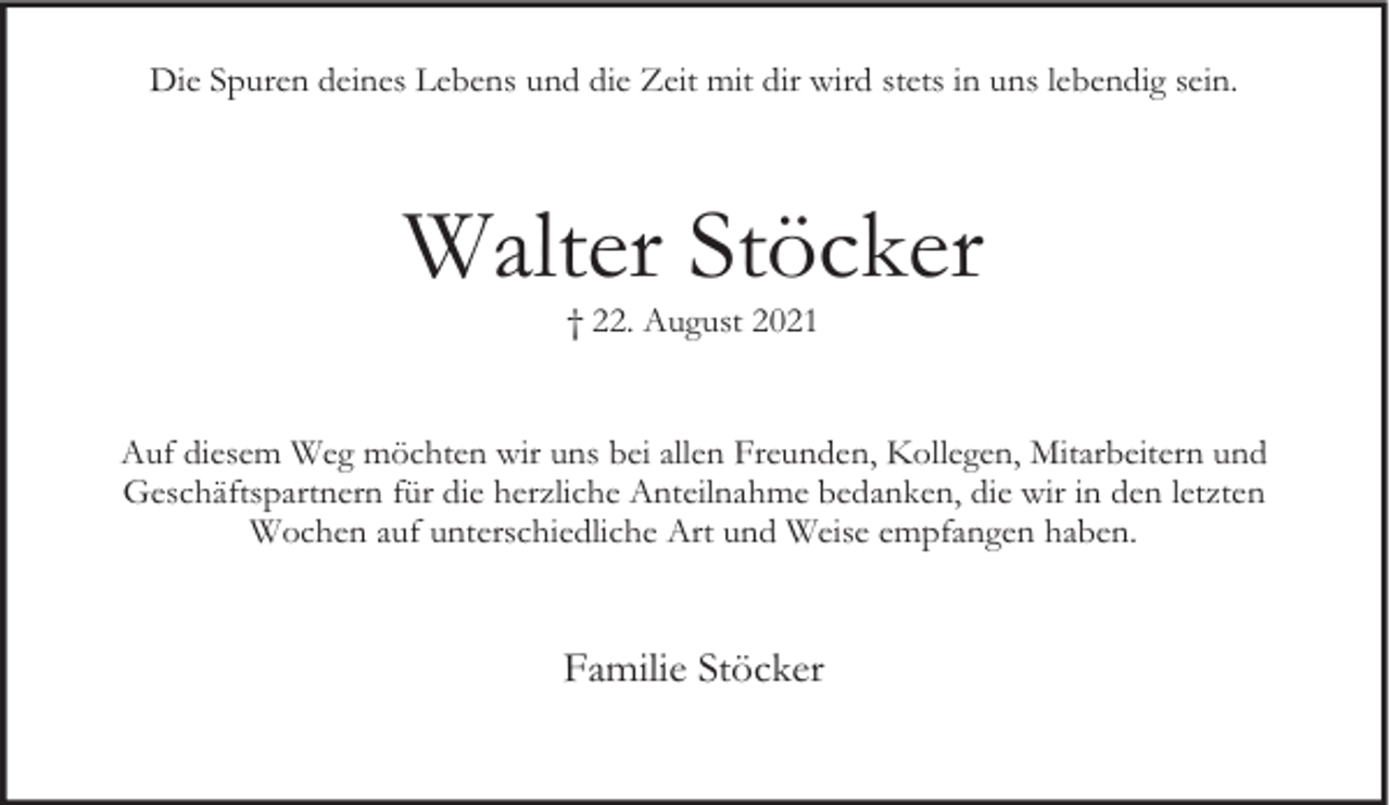 <p>Die Spuren deines Lebens und die Zeit mit dir wird stets in uns lebendig sein.</p><p>Walter Stöcker<br />† 22. August 2021</p><p>Auf diesem Weg möchten wir uns bei allen Freunden, Kollegen, Mitarbeitern und<br />Geschäftspartnern für die herzliche Anteilnahme bedanken, die wir in den letzten<br />Wochen auf unterschiedliche Art und Weise empfangen haben.</p><p>Familie Stöcker</p>