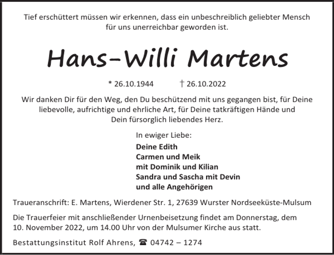 <p>Tief erschüttert müssen wir erkennen, dass ein unbeschreiblich geliebter Mensch<br />für uns unerreichbar geworden ist.</p><p>Hans-Willi Martens<br />* 26.10.1944</p><p>† 26.10.2022</p><p>Wir danken Dir für den Weg, den Du beschützend mit uns gegangen bist, für Deine<br />liebevolle, aufrichtige und ehrliche Art, für Deine tatkräftigen Hände und<br />Dein fürsorglich liebendes Herz.<br />In ewiger Liebe:<br />Deine Edith<br />Carmen und Meik<br />mit Dominik und Kilian<br />Sandra und Sascha mit Devin<br />und alle Angehörigen<br />Traueranschrift: E. Martens, Wierdener Str. 1, 27639 Wurster Nordseeküste-Mulsum<br />Die Trauerfeier mit anschließender Urnenbeisetzung findet am Donnerstag, dem<br />10. November 2022, um 14.00 Uhr von der Mulsumer Kirche aus statt.<br />Bestattungsinstitut Rolf Ahrens,  04742 – 1274</p>