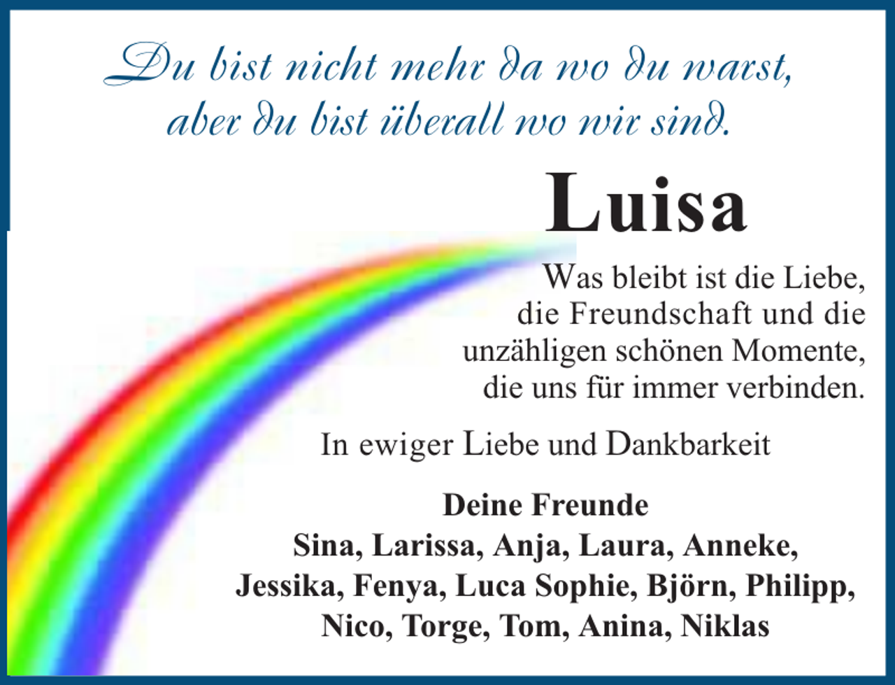 <p>Du bist nicht mehr da wo du warst,<br />aber du bist überall wo wir sind.</p><p>Luisa</p><p>Was bleibt ist die Liebe,<br />die Freundschaft und die<br />unzähligen schönen Momente,<br />die uns für immer verbinden.<br />In ewiger Liebe und Dankbarkeit<br />Deine Freunde<br />Sina, Larissa, Anja, Laura, Anneke,<br />Jessika, Fenya, Luca Sophie, Björn, Philipp,<br />Nico, Torge, Tom, Anina, Niklas</p>