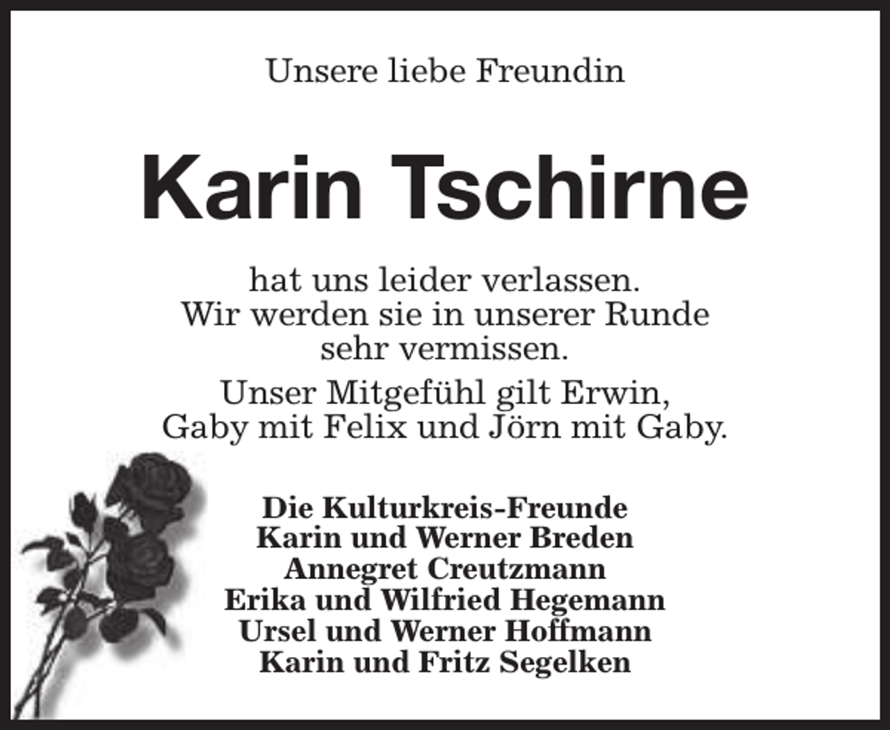 <p>Unsere liebe Freundin</p><p>Karin Tschirne<br />hat uns leider verlassen.<br />Wir werden sie in unserer Runde<br />sehr vermissen.<br />Unser Mitgefühl gilt Erwin,<br />Gaby mit Felix und Jörn mit Gaby.<br />Die Kulturkreis-Freunde<br />Karin und Werner Breden<br />Annegret Creutzmann<br />Erika und Wilfried Hegemann<br />Ursel und Werner Hoffmann<br />Karin und Fritz Segelken</p>