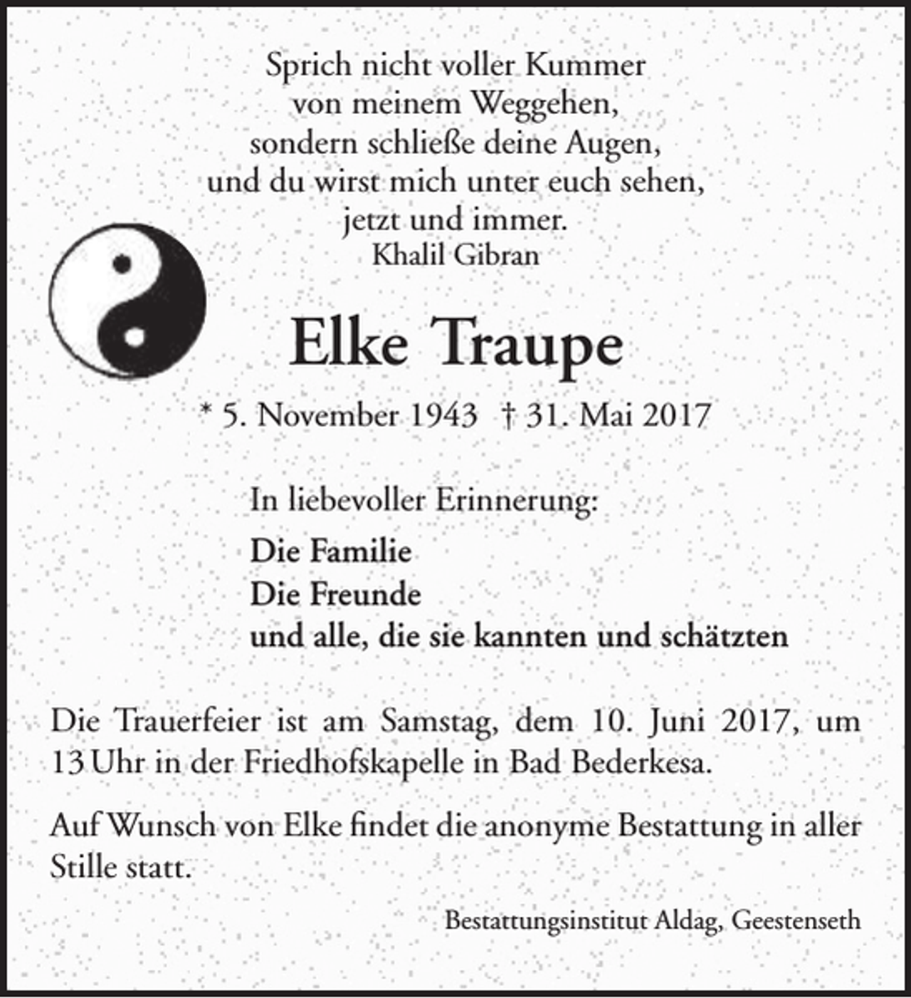 <p>Sprich nicht voller Kummer<br />von meinem Weggehen,<br />sondern schließe deine Augen,<br />und du wirst mich unter euch sehen,<br />jetzt und immer.<br />Khalil Gibran</p>
<p>Elke Traupe<br />* 5. November 1943 † 31. Mai 2017<br />In liebevoller Erinnerung:<br />Die Familie<br />Die Freunde<br />und alle, die sie kannten und schätzten<br />Die Trauerfeier ist am Samstag, dem 10. Juni 2017, um<br />13 Uhr in der Friedhofskapelle in Bad Bederkesa.<br />Auf Wunsch von Elke findet die anonyme Bestattung in aller<br />Stille statt.<br />Bestattungsinstitut Aldag, Geestenseth</p>