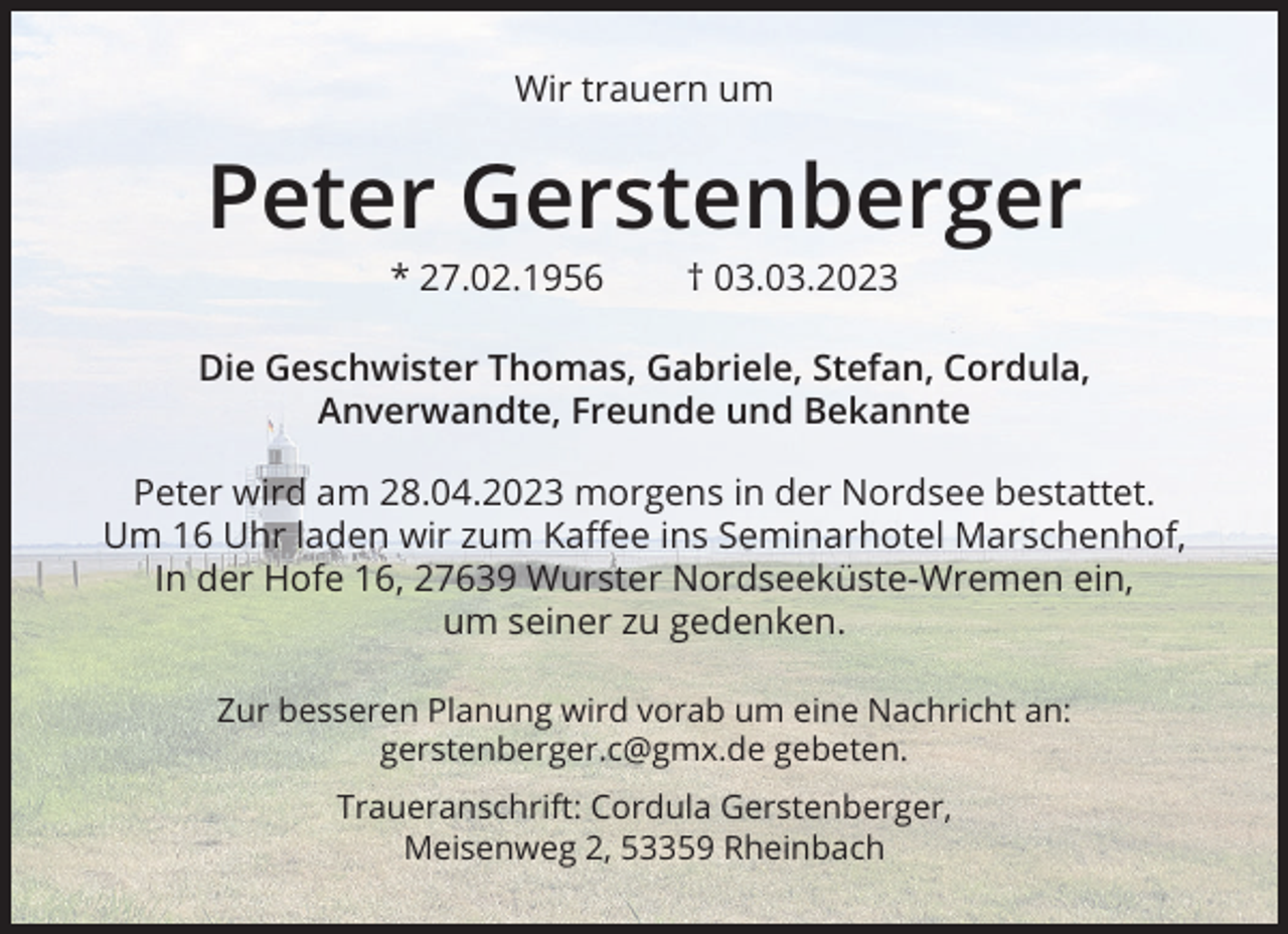 <p>Wir trauern um</p><p>Peter Gerstenberger<br />* 27.02.1956 † 03.03.2023<br />Die Geschwister Thomas, Gabriele, Stefan, Cordula,<br />Anverwandte, Freunde und Bekannte<br />Peter wird am 28.04.2023 morgens in der Nordsee bestattet.<br />Um 16 Uhr laden wir zum Kaﬀee ins Seminarhotel Marschenhof,<br />In der Hofe 16, 27639 Wurster Nordseeküste-Wremen ein,<br />um seiner zu gedenken.<br />Zur besseren Planung wird vorab um eine Nachricht an:<br />gerstenberger.c@gmx.de gebeten.<br />Traueranschrift: Cordula Gerstenberger,<br />Meisenweg 2, 53359 Rheinbach</p>