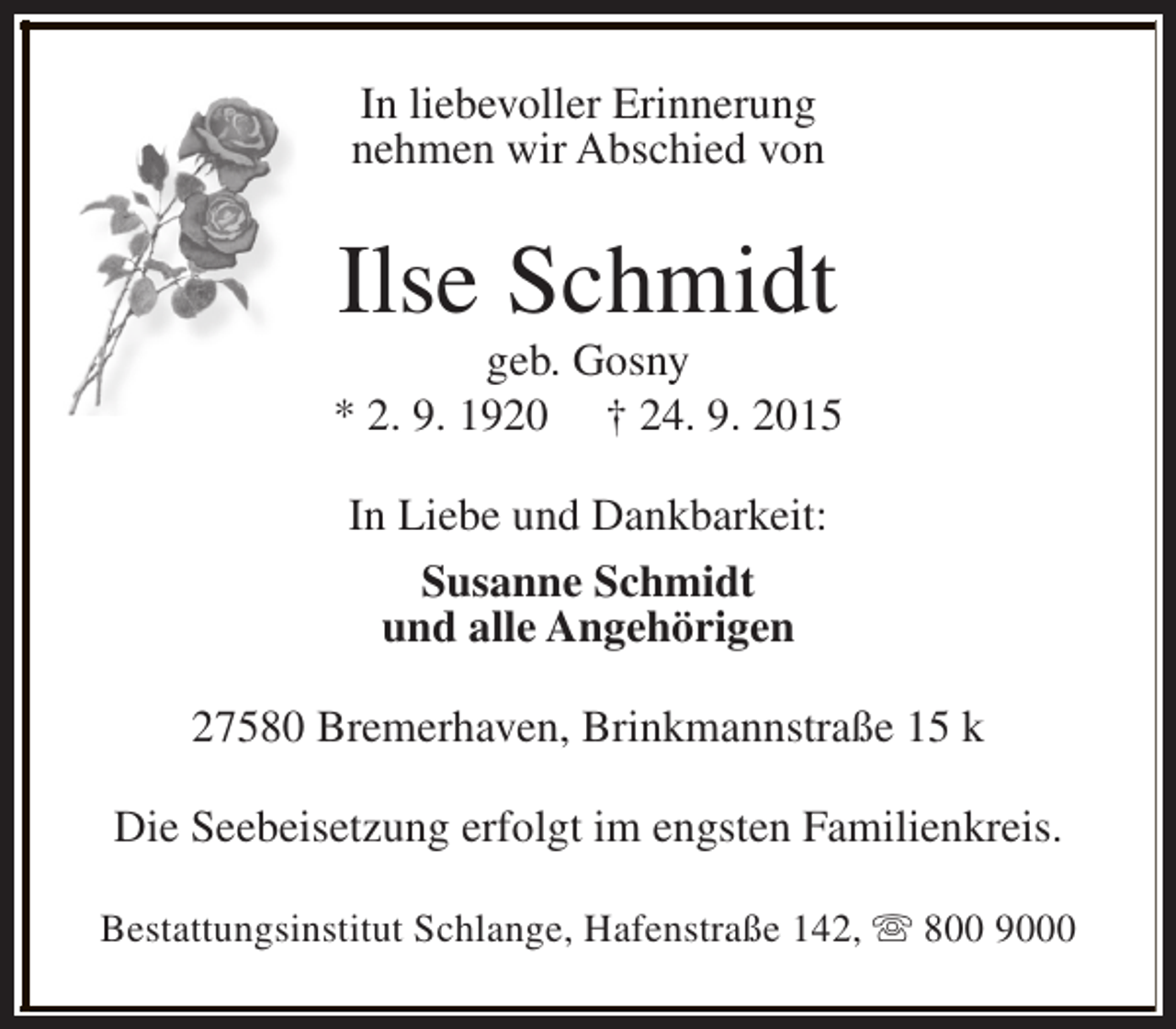 <p>In liebevoller Erinnerung<br />nehmen wir Abschied von</p><p>Ilse Schmidt</p><p>geb. Gosny<br />* 2. 9. 1920 † 24. 9. 2015<br />In Liebe und Dankbarkeit:<br />Susanne Schmidt<br />und alle Angehörigen<br />27580 Bremerhaven, Brinkmannstraße 15 k<br />Die Seebeisetzung erfolgt im engsten Familienkreis.<br />Bestattungsinstitut Schlange, Hafenstraße 142, s 800 9000</p>
