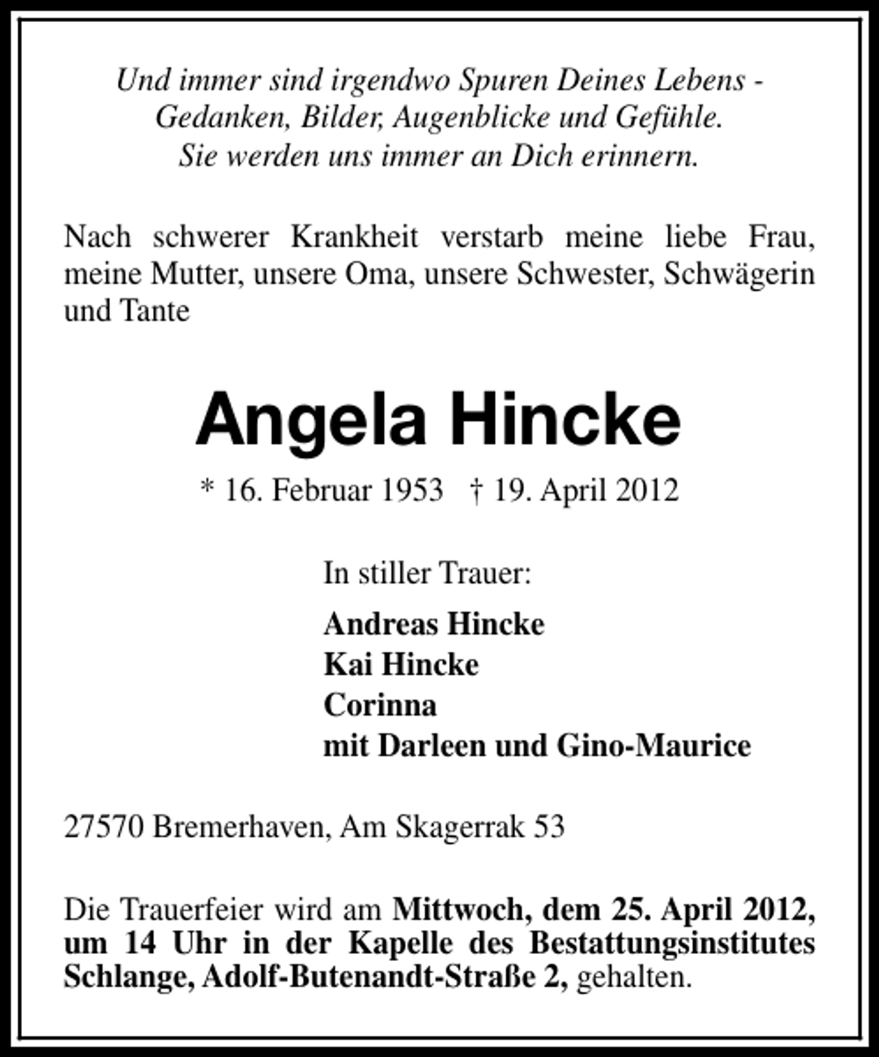 <p>Und immer sind irgendwo Spuren Deines Lebens Gedanken, Bilder, Augenblicke und Gefühle.<br />Sie werden uns immer an Dich erinnern.<br />Nach schwerer Krankheit verstarb meine liebe Frau,<br />meine Mutter, unsere Oma, unsere Schwester, Schwägerin<br />und Tante</p><p>Angela Hincke<br />* 16. Februar 1953 † 19. April 2012<br />In stiller Trauer:<br />Andreas Hincke<br />Kai Hincke<br />Corinna<br />mit Darleen und Gino-Maurice<br />27570 Bremerhaven, Am Skagerrak 53<br />Die Trauerfeier wird am Mittwoch, dem 25. April 2012,<br />um 14 Uhr in der Kapelle des Bestattungsinstitutes<br />Schlange, Adolf-Butenandt-Straße 2, gehalten.</p>