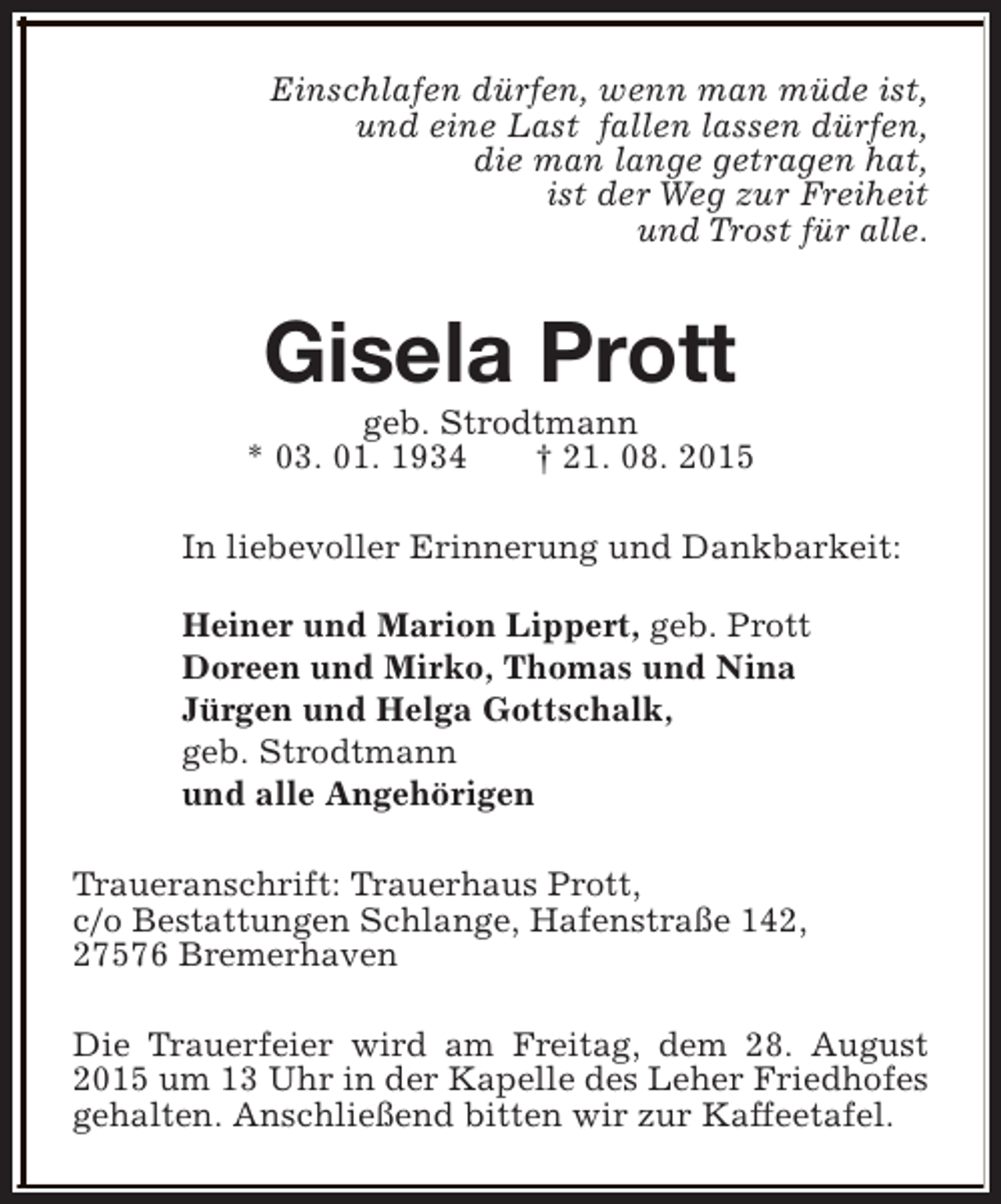 <p>Einschlafen dürfen, wenn man müde ist,<br />und eine Last fallen lassen dürfen,<br />die man lange getragen hat,<br />ist der Weg zur Freiheit<br />und Trost für alle.</p><p>Gisela Prott</p><p>geb. Strodtmann<br />* 03. 01. 1934<br />† 21. 08. 2015<br />In liebevoller Erinnerung und Dankbarkeit:<br />Heiner und Marion Lippert, geb. Prott<br />Doreen und Mirko, Thomas und Nina<br />Jürgen und Helga Gottschalk,<br />geb. Strodtmann<br />und alle Angehörigen<br />Traueranschrift: Trauerhaus Prott,<br />c/o Bestattungen Schlange, Hafenstraße 142,<br />27576 Bremerhaven<br />Die Trauerfeier wird am Freitag, dem 28. August<br />2015 um 13 Uhr in der Kapelle des Leher Friedhofes<br />gehalten. Anschließend bitten wir zur Kaffeetafel.</p>