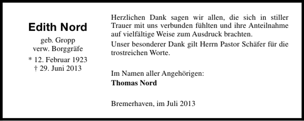 <p>Edith Nord<br />geb. Gropp<br />verw. Borggräfe<br />* 12. Februar 1923<br />† 29. Juni 2013</p><p>Herzlichen Dank sagen wir allen, die sich in stiller<br />Trauer mit uns verbunden fühlten und ihre Anteilnahme<br />auf vielfältige Weise zum Ausdruck brachten.<br />Unser besonderer Dank gilt Herrn Pastor Schäfer für die<br />trostreichen Worte.<br />Im Namen aller Angehörigen:<br />Thomas Nord<br />Bremerhaven, im Juli 2013</p>