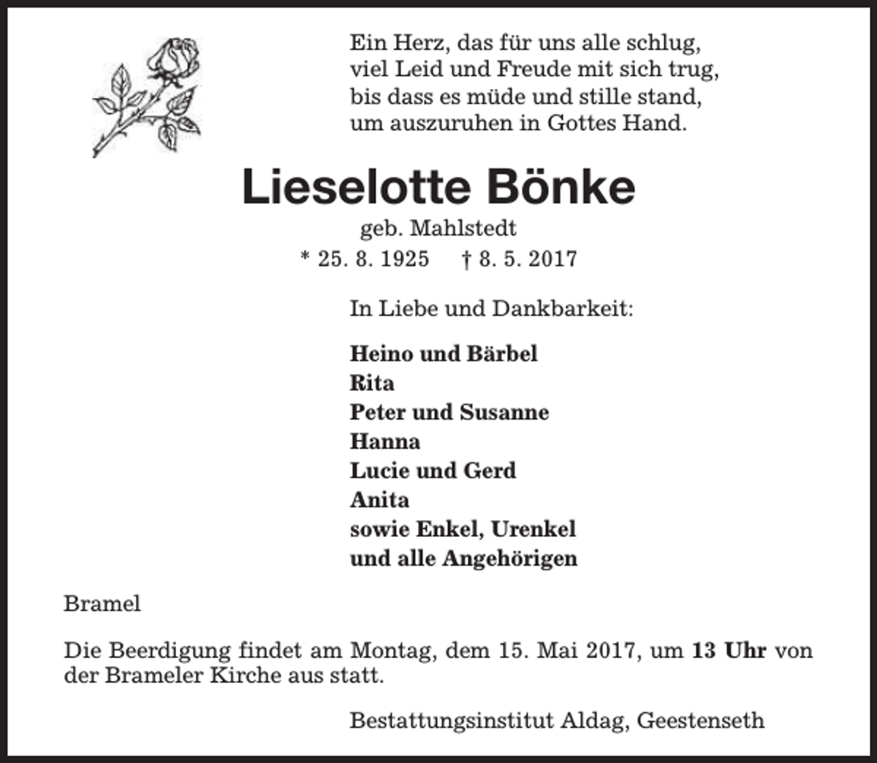 <p>Ein Herz, das für uns alle schlug,<br />viel Leid und Freude mit sich trug,<br />bis dass es müde und stille stand,<br />um auszuruhen in Gottes Hand.</p><p>Lieselotte Bönke<br />geb. Mahlstedt<br />* 25. 8. 1925 † 8. 5. 2017</p><p>In Liebe und Dankbarkeit:<br />Heino und Bärbel<br />Rita<br />Peter und Susanne<br />Hanna<br />Lucie und Gerd<br />Anita<br />sowie Enkel, Urenkel<br />und alle Angehörigen<br />Bramel<br />Die Beerdigung findet am Montag, dem 15. Mai 2017, um 13 Uhr von<br />der Brameler Kirche aus statt.<br />Bestattungsinstitut Aldag, Geestenseth</p>