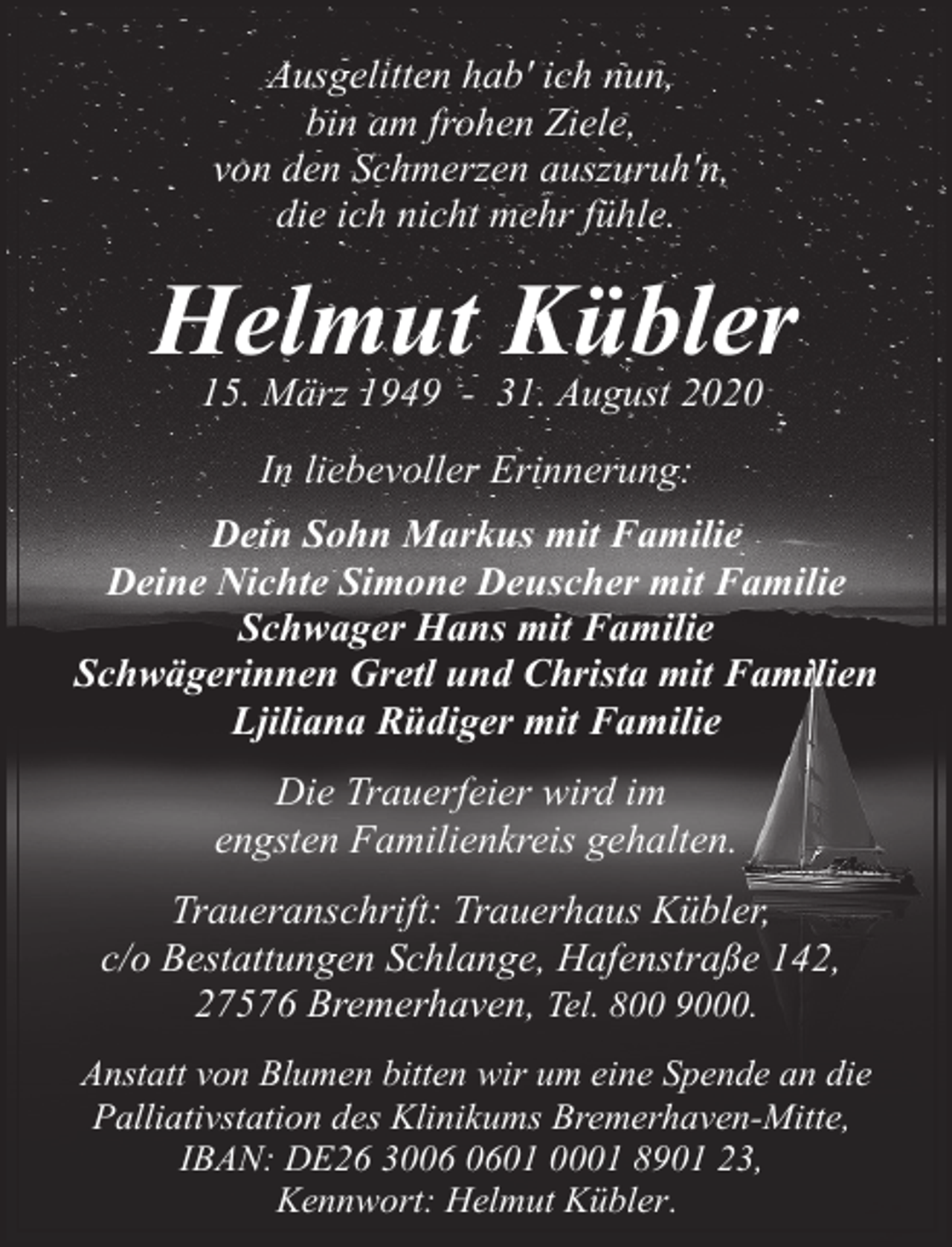 <p>Ausgelitten hab' ich nun,<br />bin am frohen Ziele,<br />von den Schmerzen auszuruh'n,<br />die ich nicht mehr fühle.</p><p>Helmut Kübler<br />15. März 1949 - 31. August 2020<br />In liebevoller Erinnerung:<br />Dein Sohn Markus mit Familie<br />Deine Nichte Simone Deuscher mit Familie<br />Schwager Hans mit Familie<br />Schwägerinnen Gretl und Christa mit Familien<br />Ljiliana Rüdiger mit Familie<br />Die Trauerfeier wird im<br />engsten Familienkreis gehalten.<br />Traueranschrift: Trauerhaus Kübler,<br />c/o Bestattungen Schlange, Hafenstraße 142,<br />27576 Bremerhaven, Tel. 800 9000.<br />Anstatt von Blumen bitten wir um eine Spende an die<br />Palliativstation des Klinikums Bremerhaven-Mitte,<br />IBAN: DE26 3001 0001 8901 23,<br />Kennwort: Helmut Kübler.</p>
