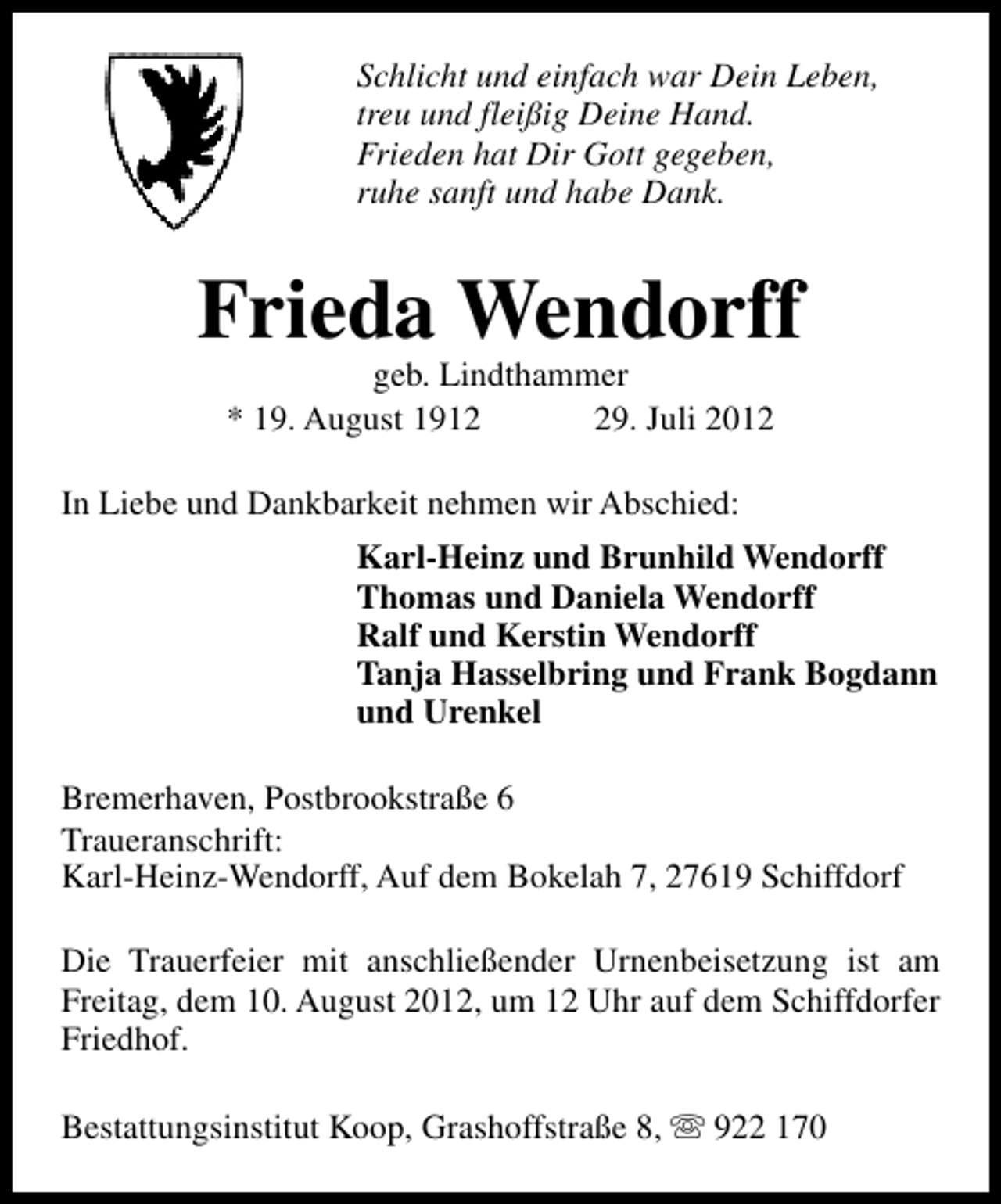 <p>Schlicht und einfach war Dein Leben,<br />treu und fleißig Deine Hand.<br />Frieden hat Dir Gott gegeben,<br />ruhe sanft und habe Dank.</p><p>Frieda Wendorff<br />geb. Lindthammer<br />* 19. August 1919. Juli 2012</p><p>In Liebe und Dankbarkeit nehmen wir Abschied:<br />Karl-Heinz und Brunhild Wendorff<br />Thomas und Daniela Wendorff<br />Ralf und Kerstin Wendorff<br />Tanja Hasselbring und Frank Bogdann<br />und Urenkel<br />Bremerhaven, Postbrookstraße 6<br />Traueranschrift:<br />Karl-Heinz-Wendorff, Auf dem Bokelah 7, 27619 Schiffdorf<br />Die Trauerfeier mit anschließender Urnenbeisetzung ist am<br />Freitag, dem 10. August 2012, um 12 Uhr auf dem Schiffdorfer<br />Friedhof.<br />Bestattungsinstitut Koop, Grashoffstraße 8, s 922 170</p>
