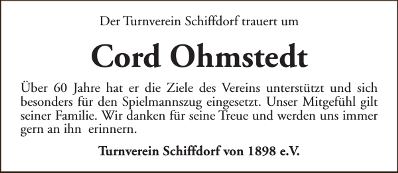 <p>Der Turnverein Schiffdorf trauert um</p><p>Cord Ohmstedt<br />Über 60 Jahre hat er die Ziele des Vereins unterstützt und sich<br />besonders für den Spielmannszug eingesetzt. Unser Mitgefühl gilt<br />seiner Familie. Wir danken für seine Treue und werden uns immer<br />gern an ihn erinnern.<br />Turnverein Schiffdorf von 1898 e.V.</p>
