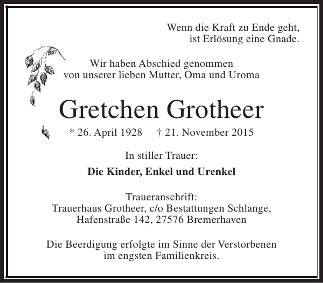 <p>Wenn die Kraft zu Ende geht,<br />ist Erlösung eine Gnade.<br />Wir haben Abschied genommen<br />von unserer lieben Mutter, Oma und Uroma</p><p>Gretchen Grotheer<br />* 26. April 1928</p><p>† 21. November 2015</p><p>In stiller Trauer:<br />Die Kinder, Enkel und Urenkel<br />Traueranschrift:<br />Trauerhaus Grotheer, c/o Bestattungen Schlange,<br />Hafenstraße 142, 27576 Bremerhaven<br />Die Beerdigung erfolgte im Sinne der Verstorbenen<br />im engsten Familienkreis.</p>
