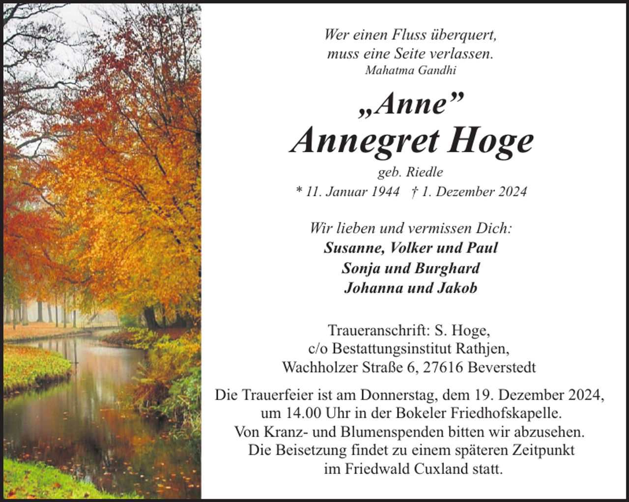 <p>Wer einen Fluss überquert,<br />muss eine Seite verlassen.<br />Mahatma Gandhi</p><p>„Anne”</p><p>Annegret Hoge<br />geb. Riedle<br />* 11. Januar 1944 † 1. Dezember 2024</p><p>Wir lieben und vermissen Dich:<br />Susanne, Volker und Paul<br />Sonja und Burghard<br />Johanna und Jakob<br />Traueranschrift: S. Hoge,<br />c/o Bestattungsinstitut Rathjen,<br />Wachholzer Straße 6, 27616 Beverstedt<br />Die Trauerfeier ist am Donnerstag, dem 19. Dezember 2024,<br />um 14.00 Uhr in der Bokeler Friedhofskapelle.<br />Von Kranz- und Blumenspenden bitten wir abzusehen.<br />Die Beisetzung findet zu einem späteren Zeitpunkt<br />im Friedwald Cuxland statt.</p>