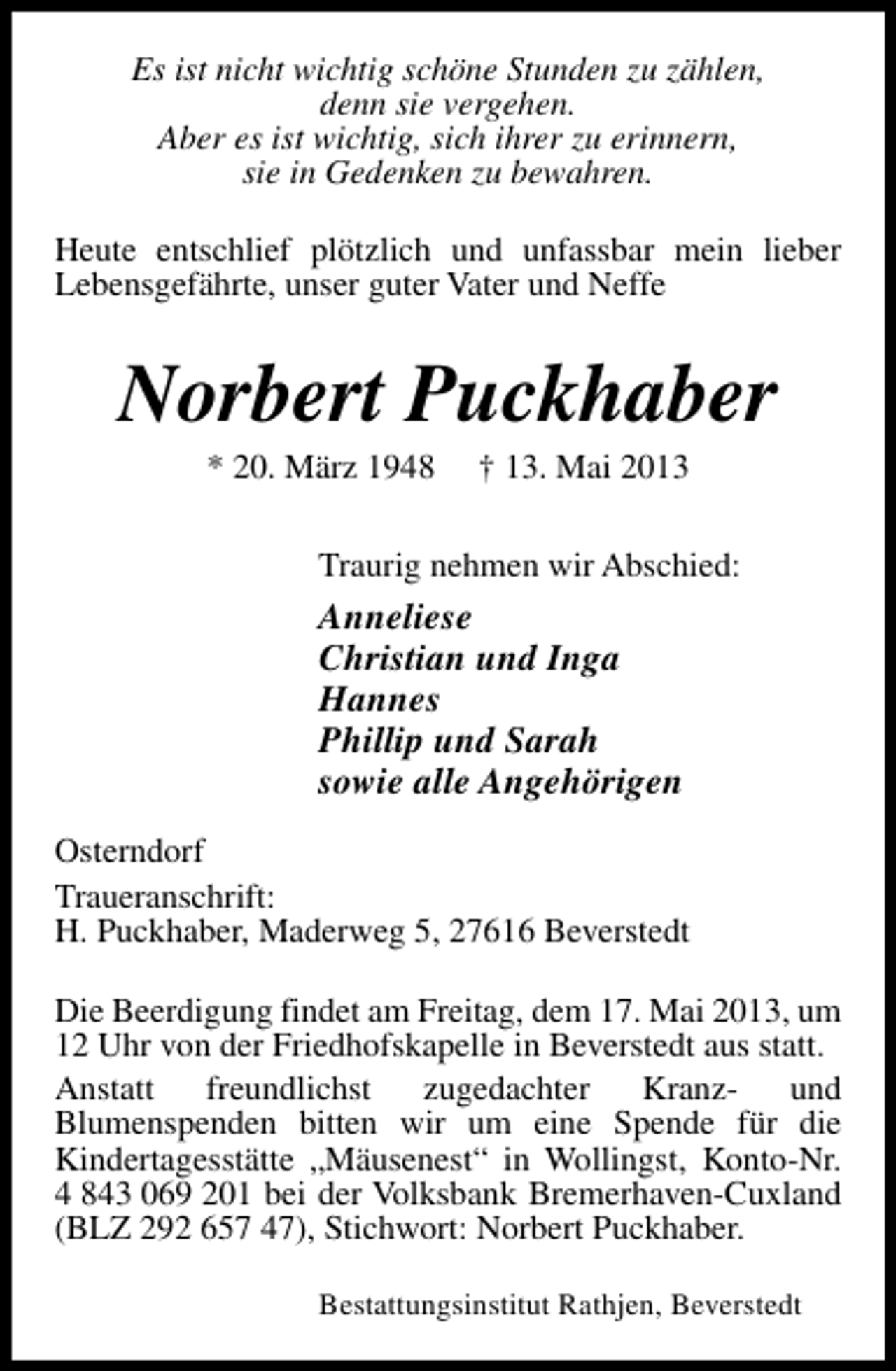 <p>Es ist nicht wichtig schöne Stunden zu zählen,<br />denn sie vergehen.<br />Aber es ist wichtig, sich ihrer zu erinnern,<br />sie in Gedenken zu bewahren.<br />Heute entschlief plötzlich und unfassbar mein lieber<br />Lebensgefährte, unser guter Vater und Neffe</p><p>Norbert Puckhaber<br />* 20. März 1948</p><p>† 13. Mai 2013</p><p>Traurig nehmen wir Abschied:</p><p>Anneliese<br />Christian und Inga<br />Hannes<br />Phillip und Sarah<br />sowie alle Angehörigen<br />Osterndorf<br />Traueranschrift:<br />H. Puckhaber, Maderweg 5, 27616 Beverstedt<br />Die Beerdigung findet am Freitag, dem 17. Mai 2013, um<br />12 Uhr von der Friedhofskapelle in Beverstedt aus statt.<br />Anstatt<br />freundlichst<br />zugedachter<br />Kranzund<br />Blumenspenden bitten wir um eine Spende für die<br />Kindertagesstätte „Mäusenest“ in Wollingst, Konto-Nr.<br />4 843 069 201 bei der Volksbank Bremerhaven-Cuxland<br />(BLZ 292 657 47), Stichwort: Norbert Puckhaber.<br />Bestattungsinstitut Rathjen, Beverstedt</p>