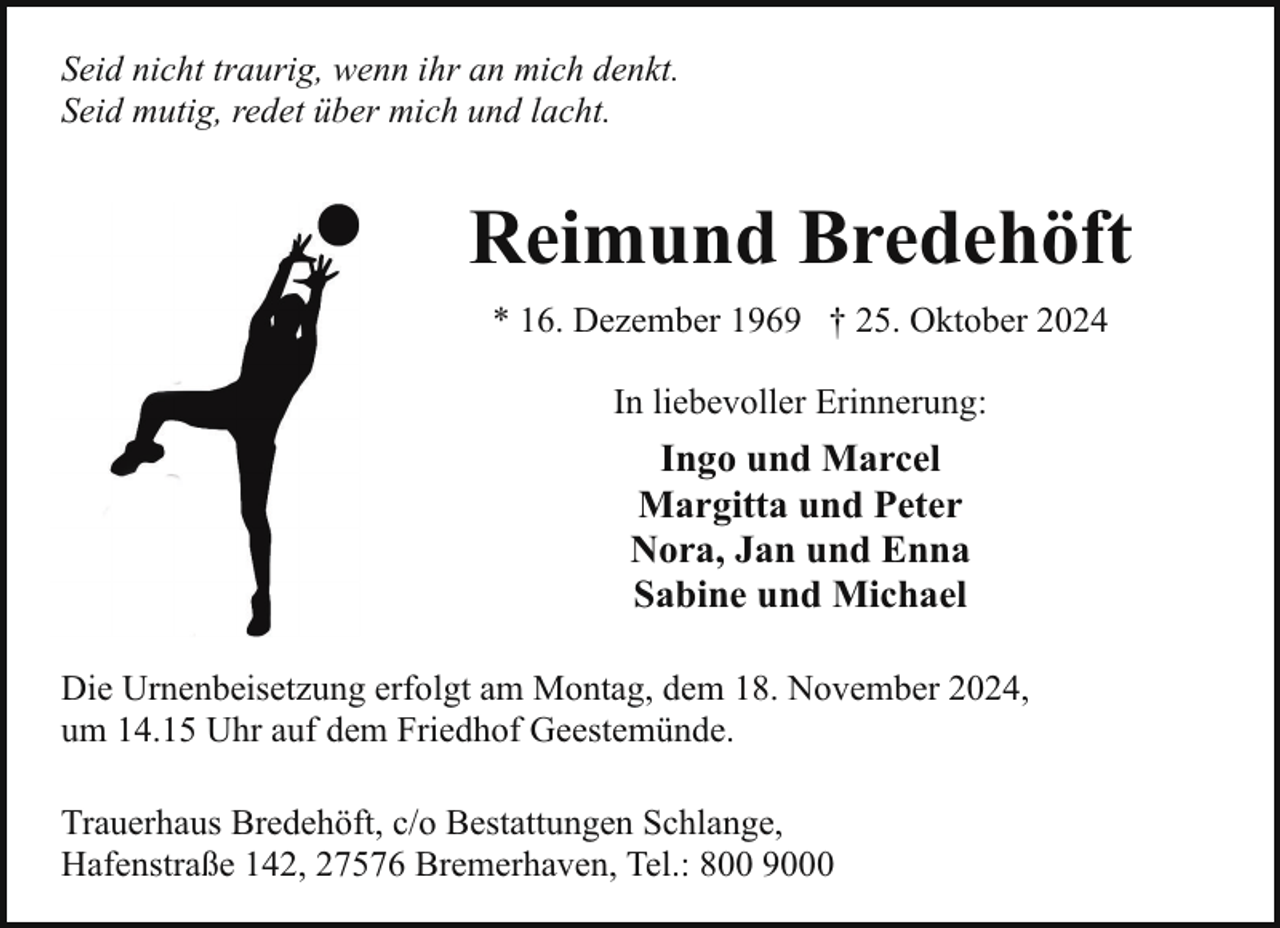 <p>Seid nicht traurig, wenn ihr an mich denkt.<br />Seid mutig, redet über mich und lacht.</p><p>Reimund Bredehöft<br />* 16. Dezember 1969 † 25. Oktober 2024<br />In liebevoller Erinnerung:</p><p>Ingo und Marcel<br />Margitta und Peter<br />Nora, Jan und Enna<br />Sabine und Michael<br />Die Urnenbeisetzung erfolgt am Montag, dem 18. November 2024,<br />um 14.15 Uhr auf dem Friedhof Geestemünde.<br />Trauerhaus Bredehöft, c/o Bestattungen Schlange,<br />Hafenstraße 142, 27576 Bremerhaven, Tel.: 800 9000</p>
