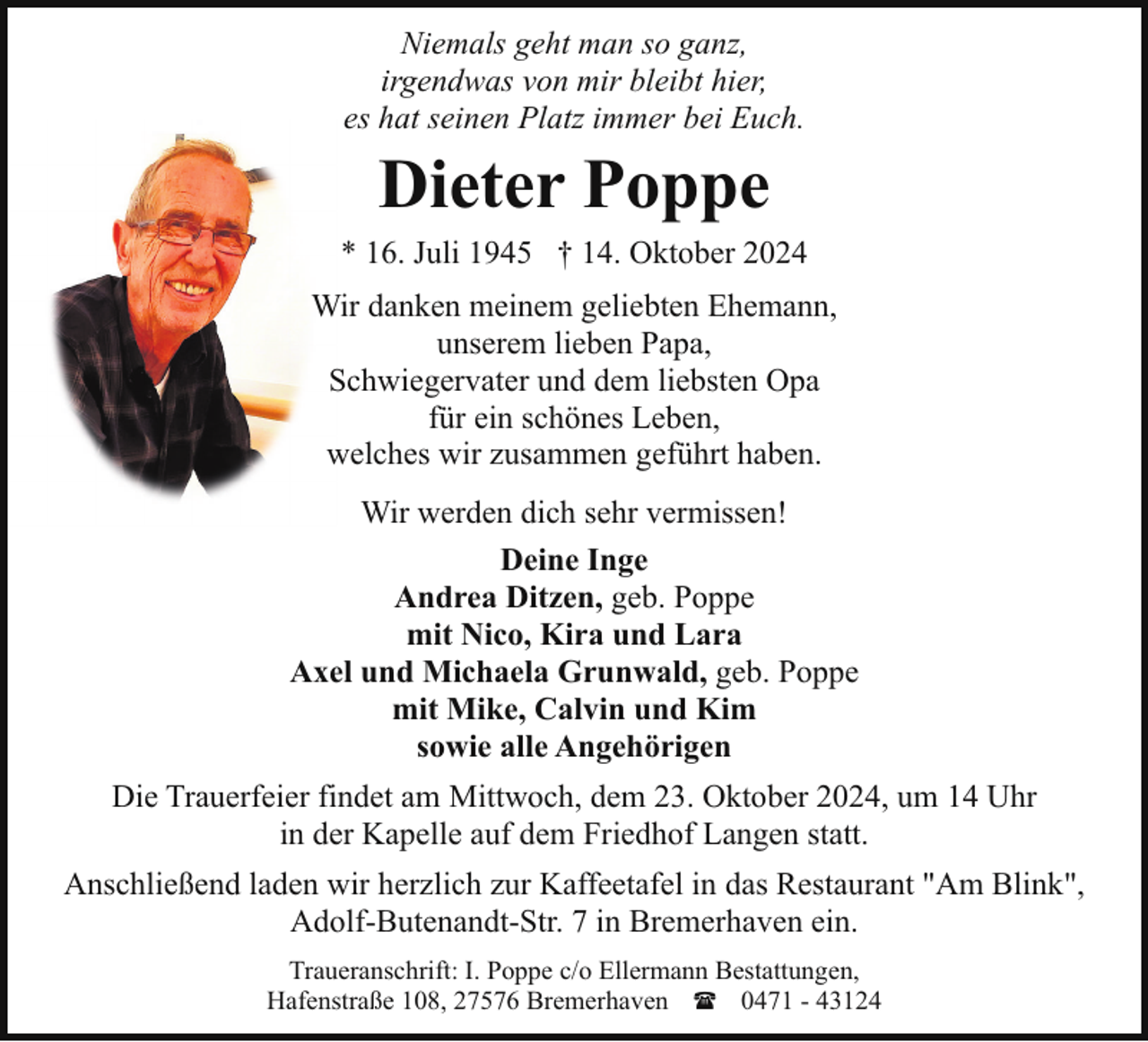 <p>Niemals geht man so ganz,<br />irgendwas von mir bleibt hier,<br />es hat seinen Platz immer bei Euch.</p><p>Dieter Poppe<br />* 16. Juli 1945 † 14. Oktober 2024<br />Wir danken meinem geliebten Ehemann,<br />unserem lieben Papa,<br />Schwiegervater und dem liebsten Opa<br />für ein schönes Leben,<br />welches wir zusammen geführt haben.<br />Wir werden dich sehr vermissen!<br />Deine Inge<br />Andrea Ditzen, geb. Poppe<br />mit Nico, Kira und Lara<br />Axel und Michaela Grunwald, geb. Poppe<br />mit Mike, Calvin und Kim<br />sowie alle Angehörigen<br />Die Trauerfeier findet am Mittwoch, dem 23. Oktober 2024, um 14 Uhr<br />in der Kapelle auf dem Friedhof Langen statt.<br />Anschließend laden wir herzlich zur Kaffeetafel in das Restaurant "Am Blink",<br />Adolf-Butenandt-Str. 7 in Bremerhaven ein.<br />Traueranschrift: I. Poppe c/o Ellermann Bestattungen,<br />Hafenstraße 108, 27576 Bremerhaven ( 0471 - 43124</p>