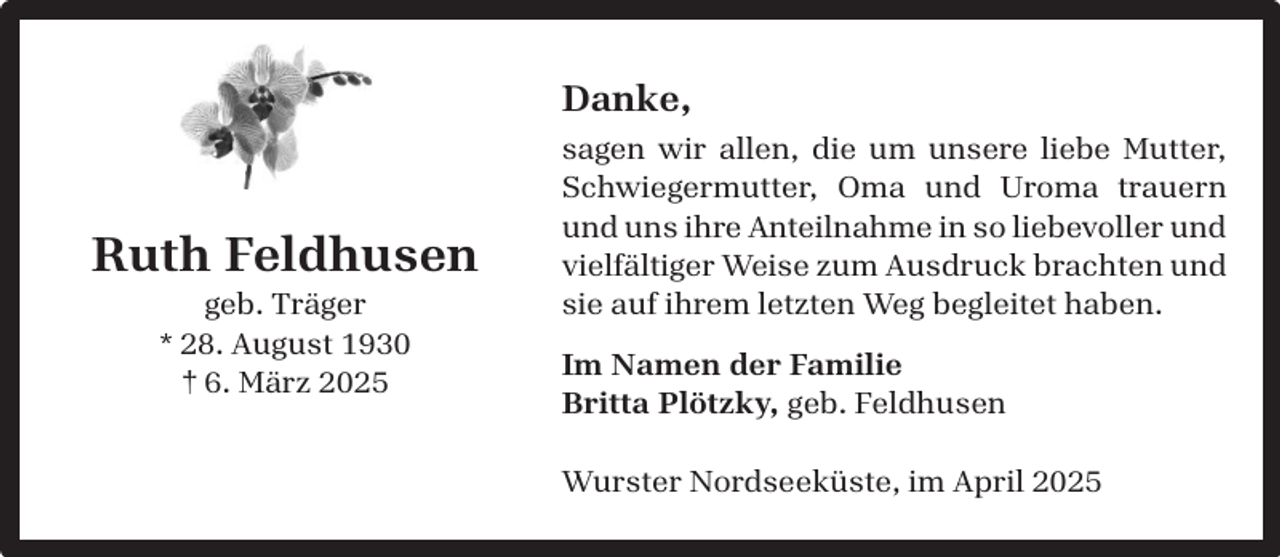 <p>Danke,</p><p>Ruth Feldhusen<br />geb. Träger<br />* 28. August 1930<br />† 6. März 2025</p><p>sagen wir allen, die um unsere liebe Mutter,<br />Schwiegermutter, Oma und Uroma trauern<br />und uns ihre Anteilnahme in so liebevoller und<br />vielfältiger Weise zum Ausdruck brachten und<br />sie auf ihrem letzten Weg begleitet haben.<br />Im Namen der Familie<br />Britta Plötzky, geb. Feldhusen<br />Wurster Nordseeküste, im April 2025</p>