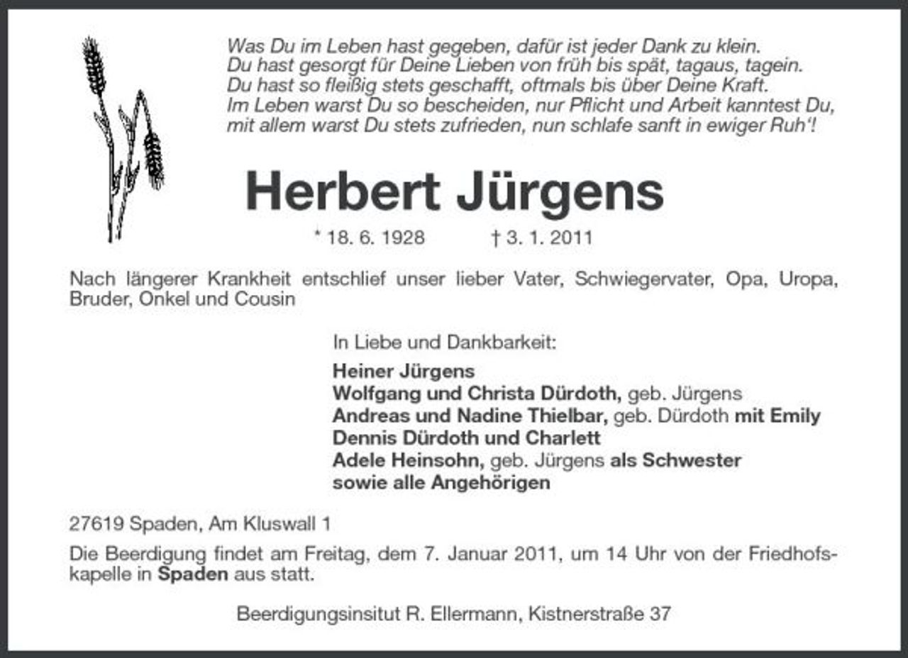 <p>Was Du im Leben hast gegeben, dafür ist jeder Dank zu klein. Du hast gesorgt für Deine Lieben von früh bis spät, tagaus, tagein. Du hast so fleißig stets geschafft, oftmals bis über Deine Kraft. Im Leben warst Du so bescheiden, nur Pflicht und Arbeit kanntest Du, mit allem warst Du stets zufrieden, nun schlafe sanft in ewiger Ruh‘!</p><p>Herbert Jürgens<br />* 18. 6. 1928 † 3. 1. 2011 Nach längerer Krankheit entschlief unser lieber Vater, Schwiegervater, Opa, Uropa, Bruder, Onkel und Cousin In Liebe und Dankbarkeit: Heiner Jürgens Wolfgang und Christa Dürdoth, geb. Jürgens Andreas und Nadine Thielbar, geb. Dürdoth mit Emily Dennis Dürdoth und Charlett Adele Heinsohn, geb. Jürgens als Schwester sowie alle Angehörigen 27619 Spaden, Am Kluswall 1 Die Beerdigung findet am Freitag, dem 7. Januar 2011, um 14 Uhr von der Friedhofskapelle in Spaden aus statt. Beerdigungsinsitut R. Ellermann, Kistnerstraße 37</p>