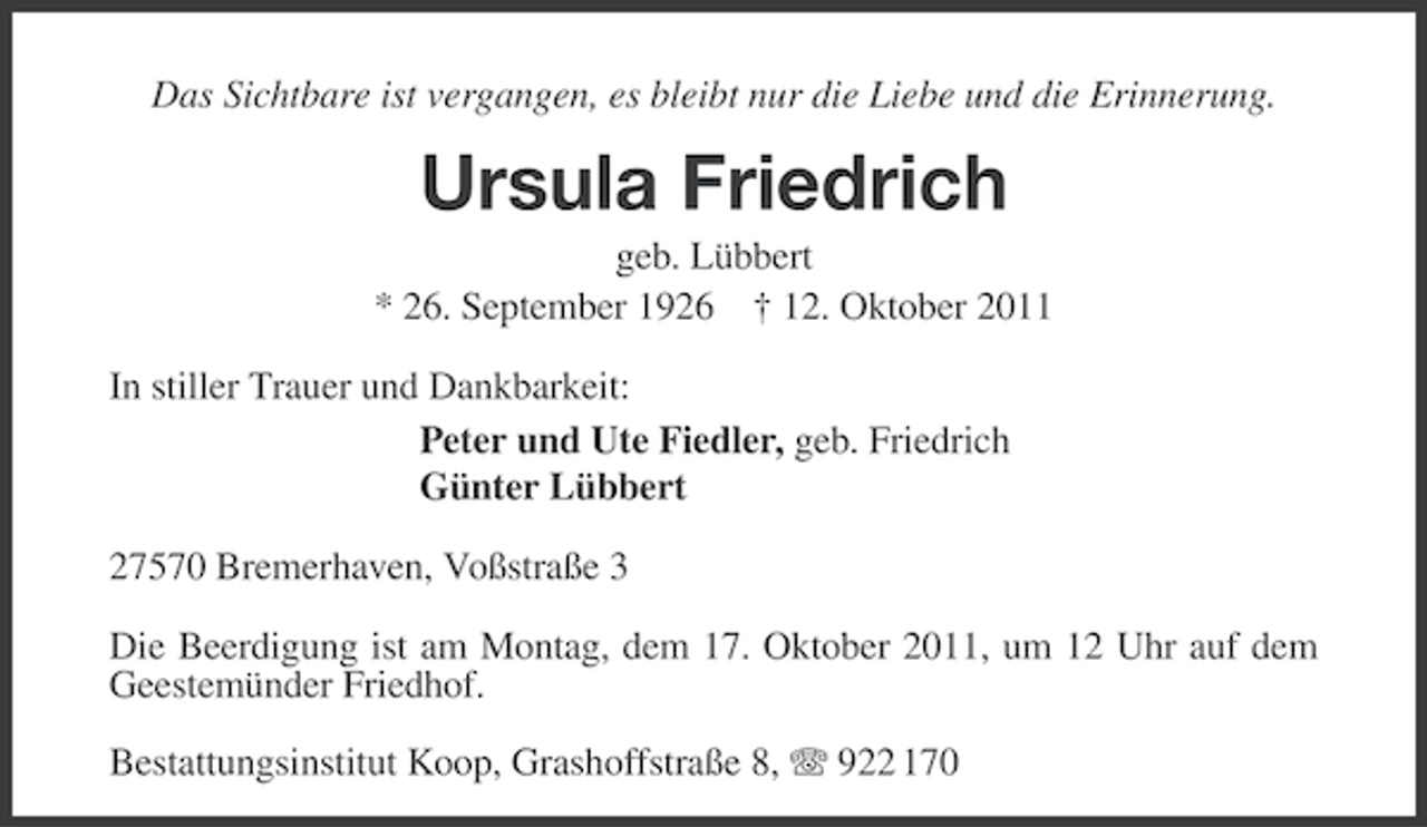 <p>Das Sichtbare ist vergangen, es bleibt nur die Liebe und die Erinnerung.</p><p>Ursula Friedrich<br />geb. Lübbert<br />* 26. September 1926 † 12. Oktober 2011<br />In stiller Trauer und Dankbarkeit:<br />Peter und Ute Fiedler, geb. Friedrich<br />Günter Lübbert<br />27570 Bremerhaven, Voßstraße 3<br />Die Beerdigung ist am Montag, dem 17. Oktober 2011, um 12 Uhr auf dem<br />Geestemünder Friedhof.<br />Bestattungsinstitut Koop, Grashoffstraße 8, 922 170</p>