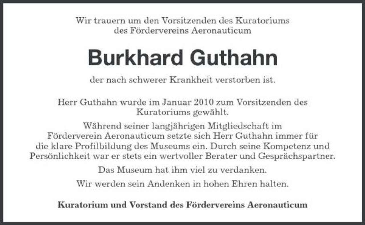 <p>Wir trauern um den Vorsitzenden des Kuratoriums des Fördervereins Aeronauticum</p><p>Burkhard Guthahn<br />der nach schwerer Krankheit verstorben ist. Herr Guthahn wurde im Januar 2010 zum Vorsitzenden des Kuratoriums gewählt. Während seiner langjährigen Mitgliedschaft im Förderverein Aeronauticum setzte sich Herr Guthahn immer für die klare Profilbildung des Museums ein. Durch seine Kompetenz und Persönlichkeit war er stets ein wertvoller Berater und Gesprächspartner. Das Museum hat ihm viel zu verdanken. Wir werden sein Andenken in hohen Ehren halten. Kuratorium und Vorstand des Fördervereins Aeronauticum</p>